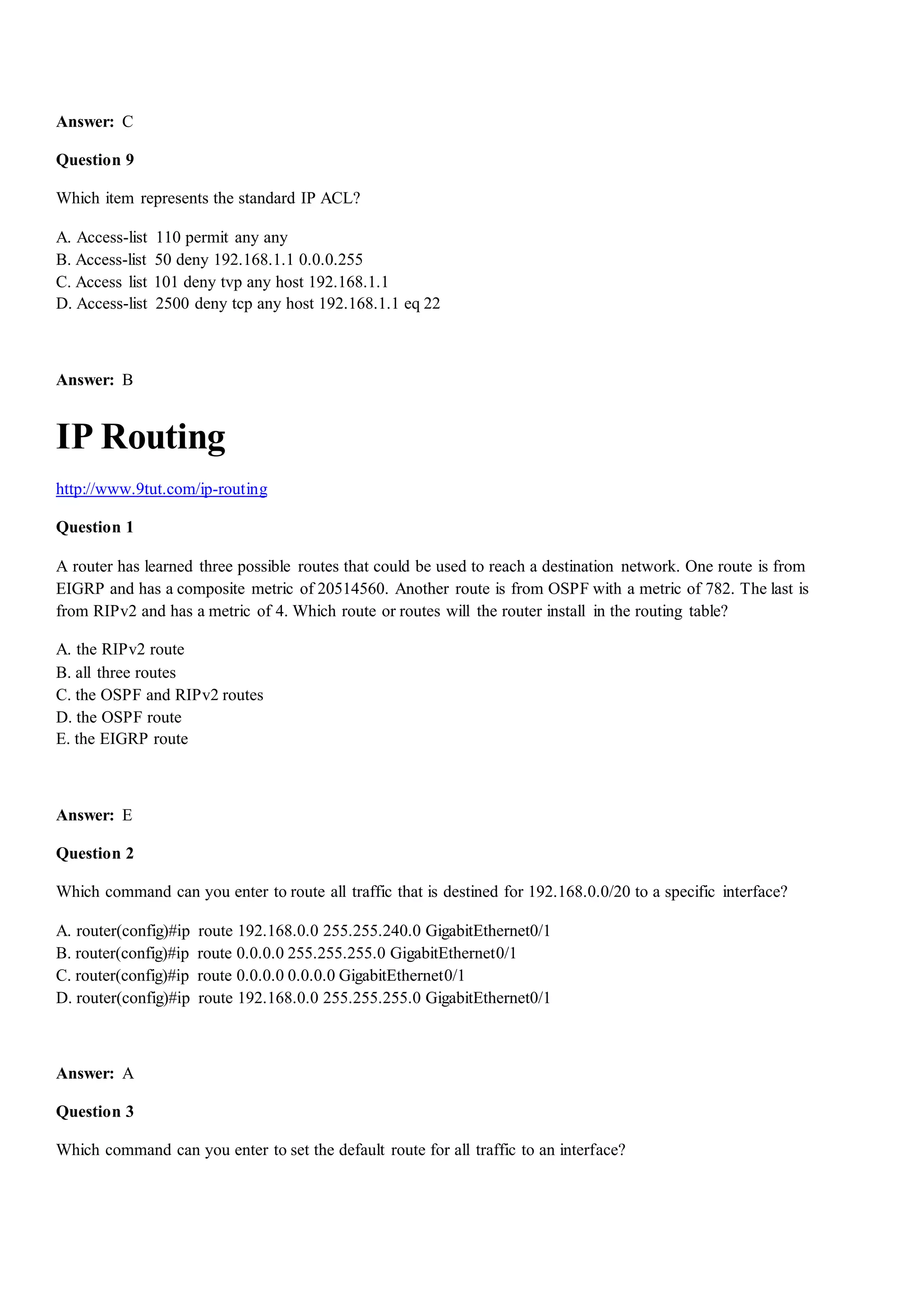 Answer: C
Question 9
Which item represents the standard IP ACL?
A. Access-list 110 permit any any
B. Access-list 50 deny 192.168.1.1 0.0.0.255
C. Access list 101 deny tvp any host 192.168.1.1
D. Access-list 2500 deny tcp any host 192.168.1.1 eq 22
Answer: B
IP Routing
http://www.9tut.com/ip-routing
Question 1
A router has learned three possible routes that could be used to reach a destination network. One route is from
EIGRP and has a composite metric of 20514560. Another route is from OSPF with a metric of 782. The last is
from RIPv2 and has a metric of 4. Which route or routes will the router install in the routing table?
A. the RIPv2 route
B. all three routes
C. the OSPF and RIPv2 routes
D. the OSPF route
E. the EIGRP route
Answer: E
Question 2
Which command can you enter to route all traffic that is destined for 192.168.0.0/20 to a specific interface?
A. router(config)#ip route 192.168.0.0 255.255.240.0 GigabitEthernet0/1
B. router(config)#ip route 0.0.0.0 255.255.255.0 GigabitEthernet0/1
C. router(config)#ip route 0.0.0.0 0.0.0.0 GigabitEthernet0/1
D. router(config)#ip route 192.168.0.0 255.255.255.0 GigabitEthernet0/1
Answer: A
Question 3
Which command can you enter to set the default route for all traffic to an interface?
 