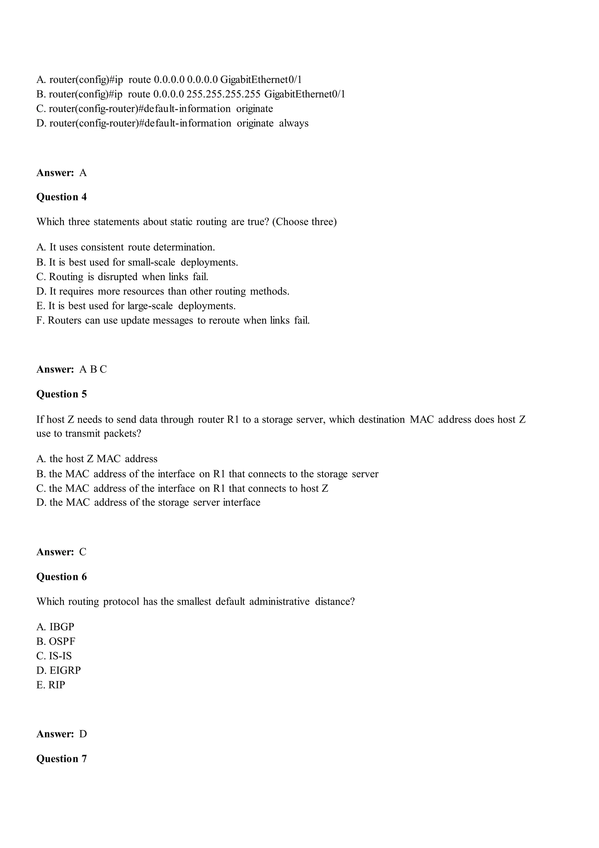A. router(config)#ip route 0.0.0.0 0.0.0.0 GigabitEthernet0/1
B. router(config)#ip route 0.0.0.0 255.255.255.255 GigabitEthernet0/1
C. router(config-router)#default-information originate
D. router(config-router)#default-information originate always
Answer: A
Question 4
Which three statements about static routing are true? (Choose three)
A. It uses consistent route determination.
B. It is best used for small-scale deployments.
C. Routing is disrupted when links fail.
D. It requires more resources than other routing methods.
E. It is best used for large-scale deployments.
F. Routers can use update messages to reroute when links fail.
Answer: A B C
Question 5
If host Z needs to send data through router R1 to a storage server, which destination MAC address does host Z
use to transmit packets?
A. the host Z MAC address
B. the MAC address of the interface on R1 that connects to the storage server
C. the MAC address of the interface on R1 that connects to host Z
D. the MAC address of the storage server interface
Answer: C
Question 6
Which routing protocol has the smallest default administrative distance?
A. IBGP
B. OSPF
C. IS-IS
D. EIGRP
E. RIP
Answer: D
Question 7
 