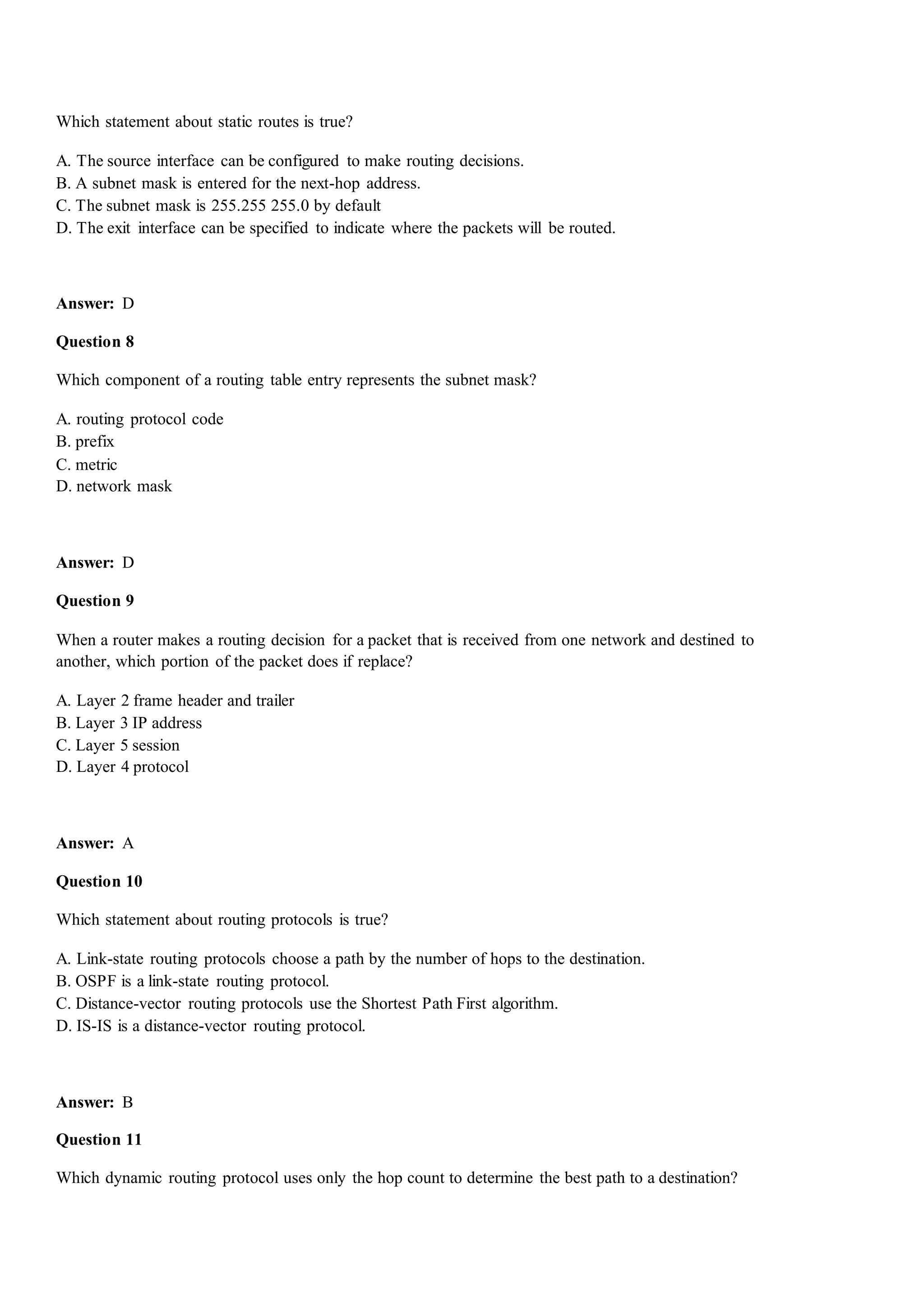 Which statement about static routes is true?
A. The source interface can be configured to make routing decisions.
B. A subnet mask is entered for the next-hop address.
C. The subnet mask is 255.255 255.0 by default
D. The exit interface can be specified to indicate where the packets will be routed.
Answer: D
Question 8
Which component of a routing table entry represents the subnet mask?
A. routing protocol code
B. prefix
C. metric
D. network mask
Answer: D
Question 9
When a router makes a routing decision for a packet that is received from one network and destined to
another, which portion of the packet does if replace?
A. Layer 2 frame header and trailer
B. Layer 3 IP address
C. Layer 5 session
D. Layer 4 protocol
Answer: A
Question 10
Which statement about routing protocols is true?
A. Link-state routing protocols choose a path by the number of hops to the destination.
B. OSPF is a link-state routing protocol.
C. Distance-vector routing protocols use the Shortest Path First algorithm.
D. IS-IS is a distance-vector routing protocol.
Answer: B
Question 11
Which dynamic routing protocol uses only the hop count to determine the best path to a destination?
 