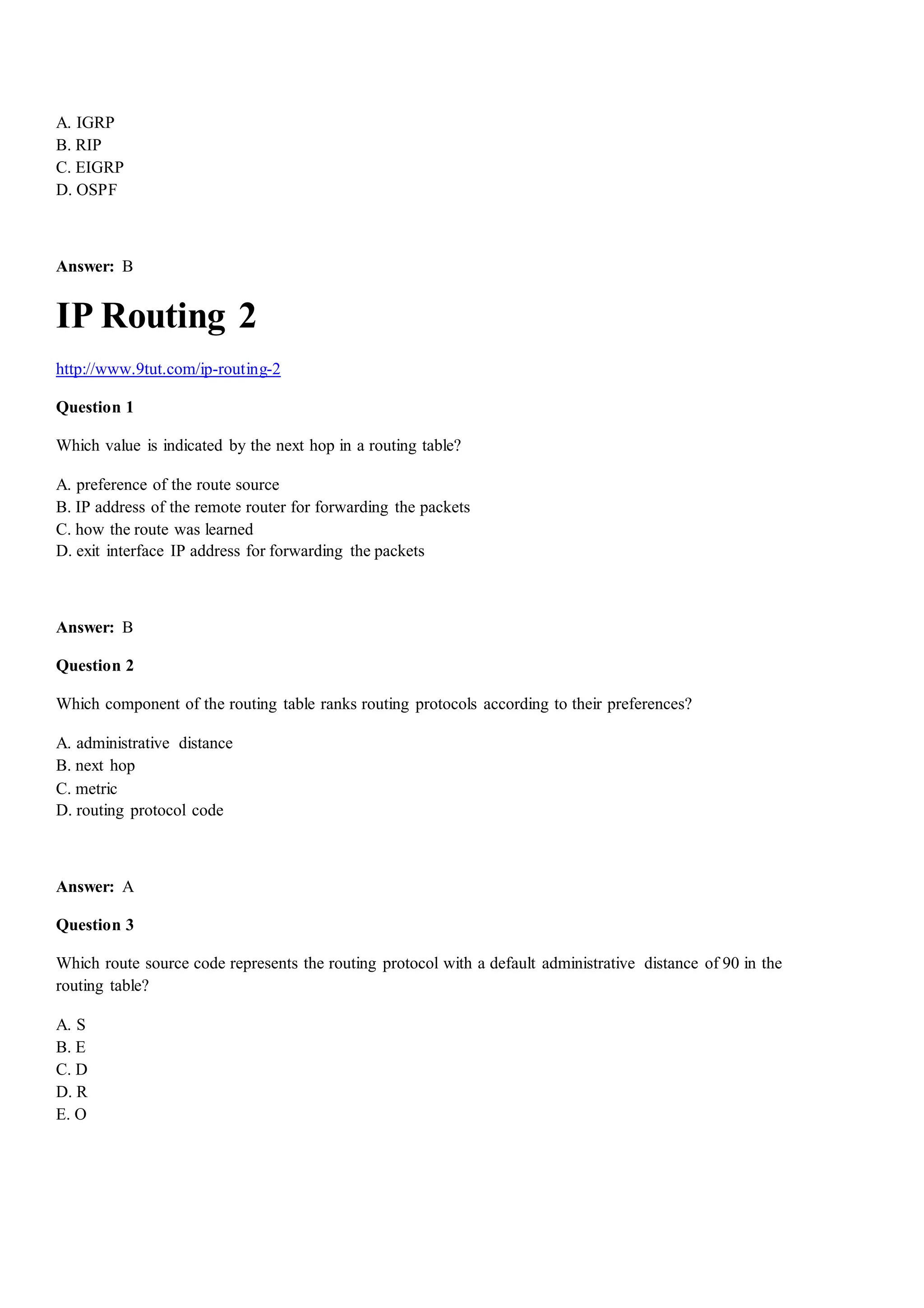 A. IGRP
B. RIP
C. EIGRP
D. OSPF
Answer: B
IP Routing 2
http://www.9tut.com/ip-routing-2
Question 1
Which value is indicated by the next hop in a routing table?
A. preference of the route source
B. IP address of the remote router for forwarding the packets
C. how the route was learned
D. exit interface IP address for forwarding the packets
Answer: B
Question 2
Which component of the routing table ranks routing protocols according to their preferences?
A. administrative distance
B. next hop
C. metric
D. routing protocol code
Answer: A
Question 3
Which route source code represents the routing protocol with a default administrative distance of 90 in the
routing table?
A. S
B. E
C. D
D. R
E. O
 