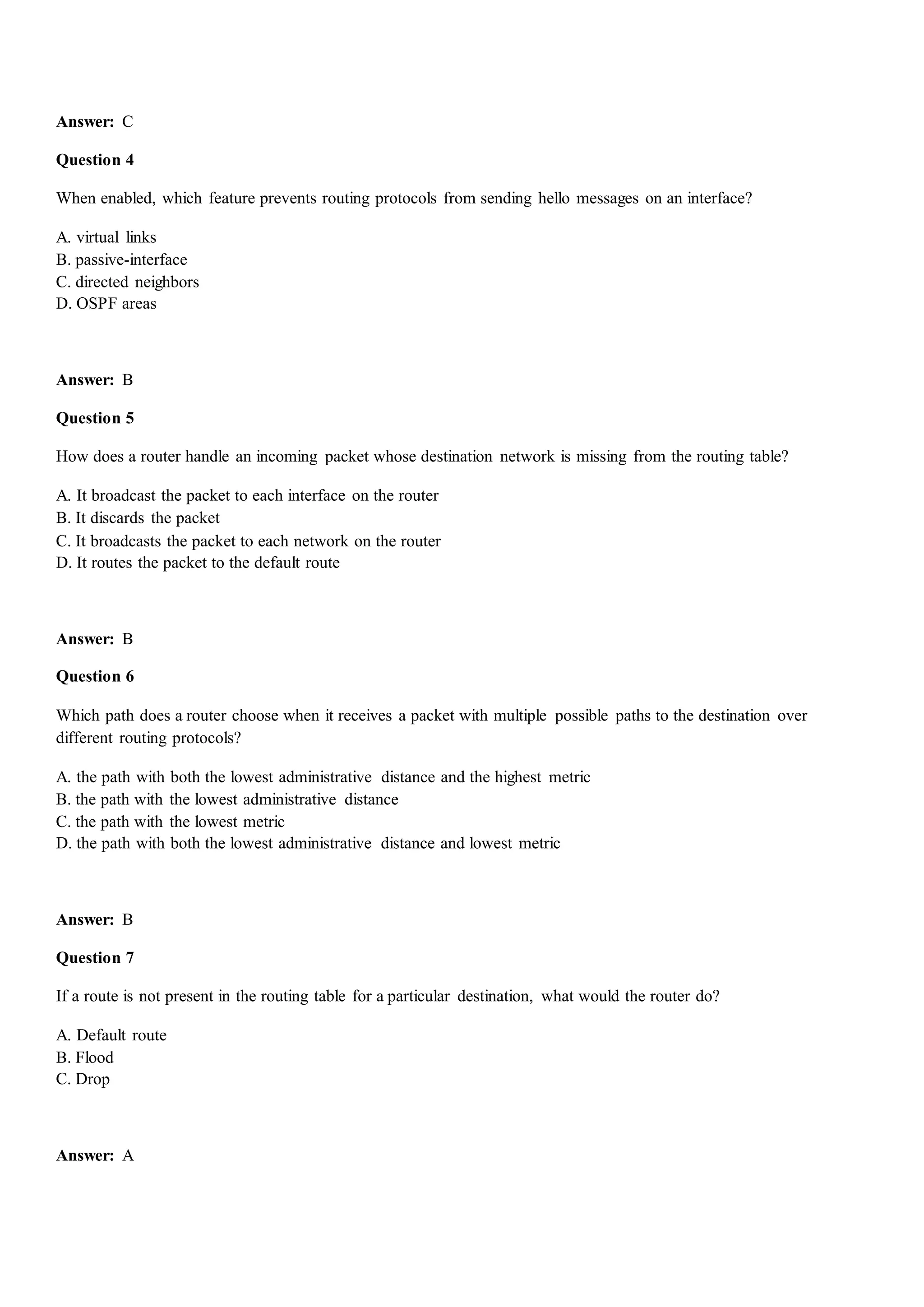 Answer: C
Question 4
When enabled, which feature prevents routing protocols from sending hello messages on an interface?
A. virtual links
B. passive-interface
C. directed neighbors
D. OSPF areas
Answer: B
Question 5
How does a router handle an incoming packet whose destination network is missing from the routing table?
A. It broadcast the packet to each interface on the router
B. It discards the packet
C. It broadcasts the packet to each network on the router
D. It routes the packet to the default route
Answer: B
Question 6
Which path does a router choose when it receives a packet with multiple possible paths to the destination over
different routing protocols?
A. the path with both the lowest administrative distance and the highest metric
B. the path with the lowest administrative distance
C. the path with the lowest metric
D. the path with both the lowest administrative distance and lowest metric
Answer: B
Question 7
If a route is not present in the routing table for a particular destination, what would the router do?
A. Default route
B. Flood
C. Drop
Answer: A
 