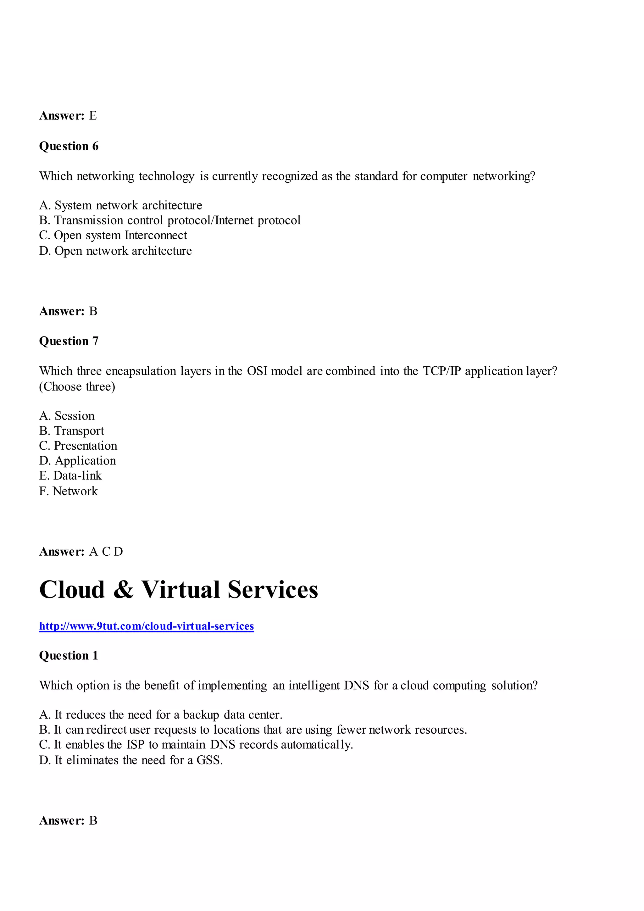 Answer: E
Question 6
Which networking technology is currently recognized as the standard for computer networking?
A. System network architecture
B. Transmission control protocol/Internet protocol
C. Open system Interconnect
D. Open network architecture
Answer: B
Question 7
Which three encapsulation layers in the OSI model are combined into the TCP/IP application layer?
(Choose three)
A. Session
B. Transport
C. Presentation
D. Application
E. Data-link
F. Network
Answer: A C D
Cloud & Virtual Services
http://www.9tut.com/cloud-virtual-services
Question 1
Which option is the benefit of implementing an intelligent DNS for a cloud computing solution?
A. It reduces the need for a backup data center.
B. It can redirect user requests to locations that are using fewer network resources.
C. It enables the ISP to maintain DNS records automatically.
D. It eliminates the need for a GSS.
Answer: B
 