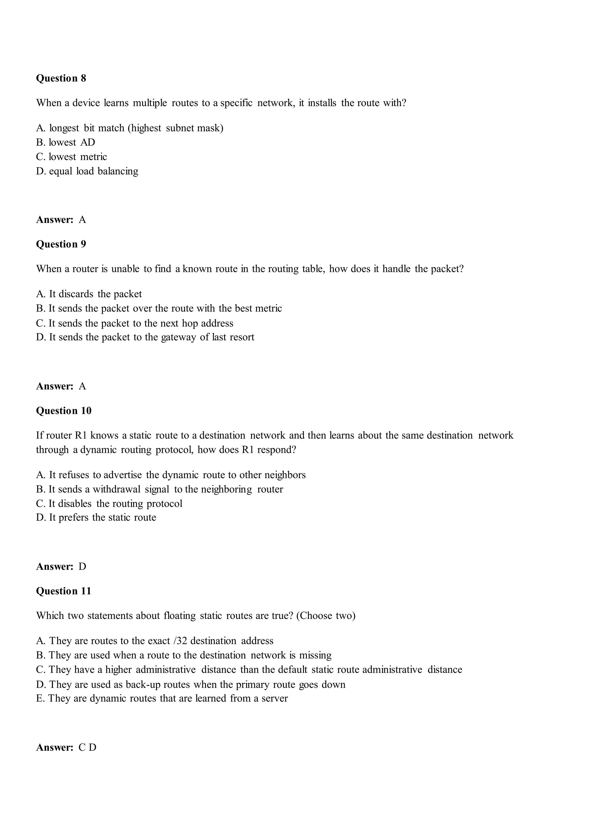 Question 8
When a device learns multiple routes to a specific network, it installs the route with?
A. longest bit match (highest subnet mask)
B. lowest AD
C. lowest metric
D. equal load balancing
Answer: A
Question 9
When a router is unable to find a known route in the routing table, how does it handle the packet?
A. It discards the packet
B. It sends the packet over the route with the best metric
C. It sends the packet to the next hop address
D. It sends the packet to the gateway of last resort
Answer: A
Question 10
If router R1 knows a static route to a destination network and then learns about the same destination network
through a dynamic routing protocol, how does R1 respond?
A. It refuses to advertise the dynamic route to other neighbors
B. It sends a withdrawal signal to the neighboring router
C. It disables the routing protocol
D. It prefers the static route
Answer: D
Question 11
Which two statements about floating static routes are true? (Choose two)
A. They are routes to the exact /32 destination address
B. They are used when a route to the destination network is missing
C. They have a higher administrative distance than the default static route administrative distance
D. They are used as back-up routes when the primary route goes down
E. They are dynamic routes that are learned from a server
Answer: C D
 
