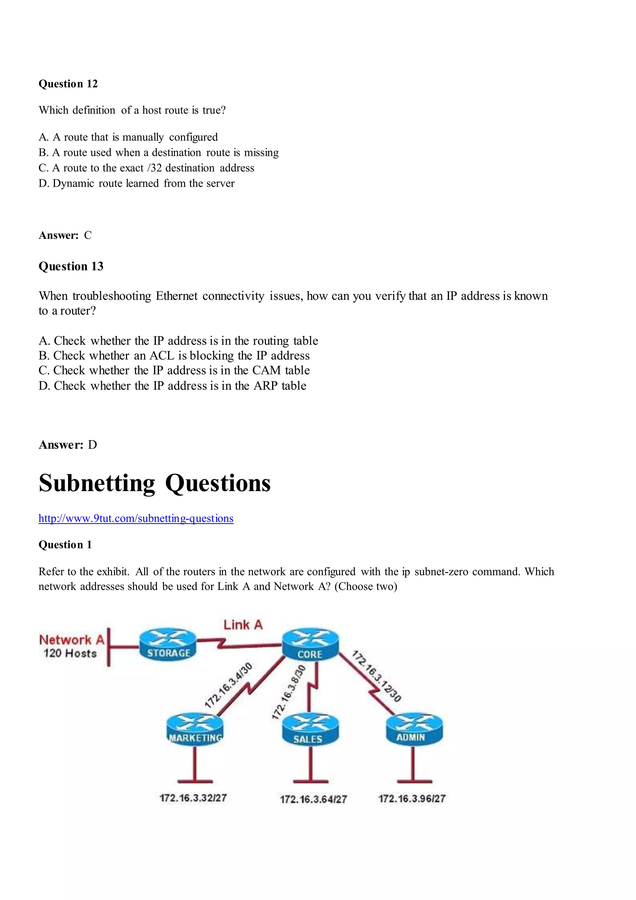 Question 12
Which definition of a host route is true?
A. A route that is manually configured
B. A route used when a destination route is missing
C. A route to the exact /32 destination address
D. Dynamic route learned from the server
Answer: C
Question 13
When troubleshooting Ethernet connectivity issues, how can you verify that an IP address is known
to a router?
A. Check whether the IP address is in the routing table
B. Check whether an ACL is blocking the IP address
C. Check whether the IP address is in the CAM table
D. Check whether the IP address is in the ARP table
Answer: D
Subnetting Questions
http://www.9tut.com/subnetting-questions
Question 1
Refer to the exhibit. All of the routers in the network are configured with the ip subnet-zero command. Which
network addresses should be used for Link A and Network A? (Choose two)
 