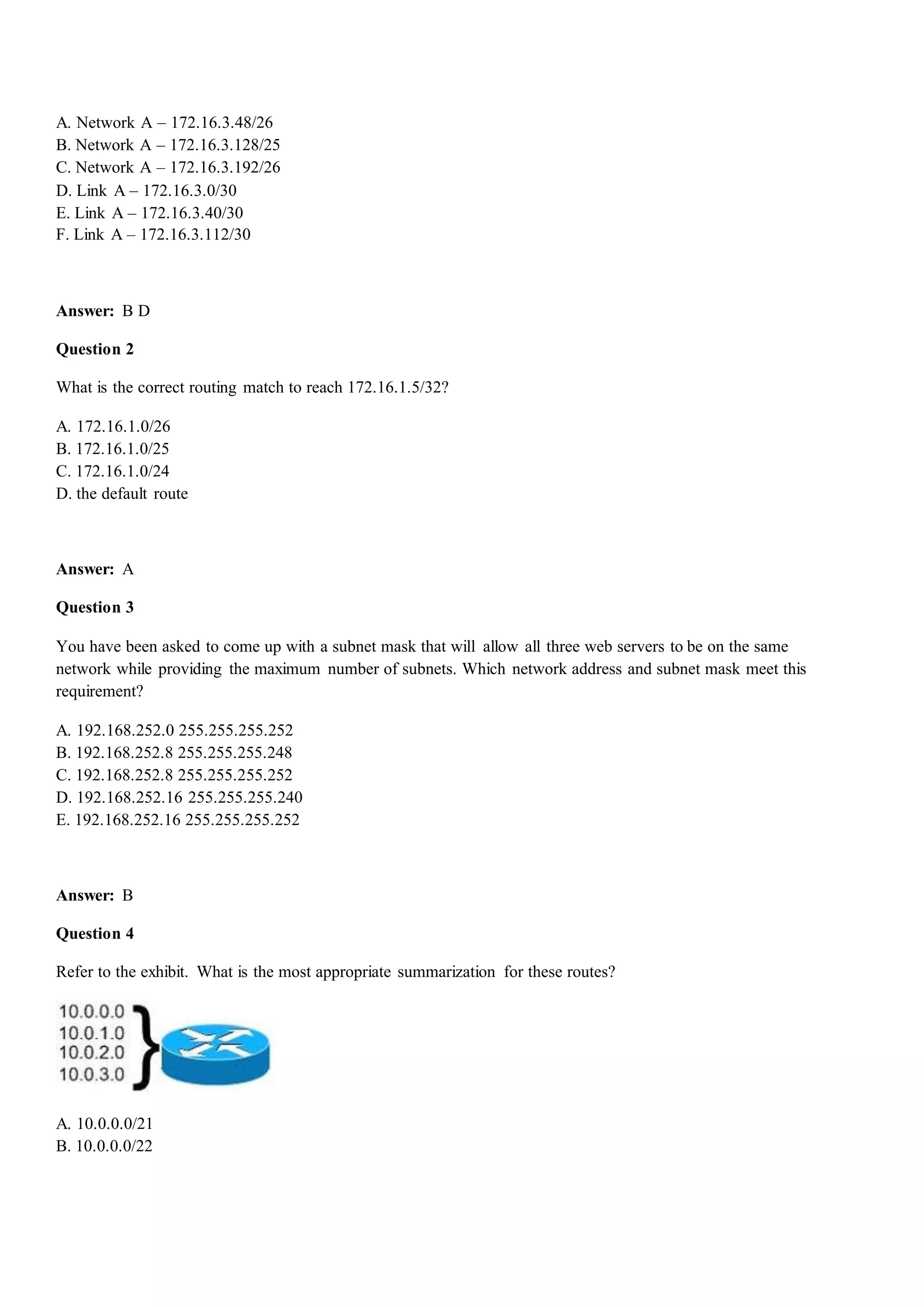 A. Network A – 172.16.3.48/26
B. Network A – 172.16.3.128/25
C. Network A – 172.16.3.192/26
D. Link A – 172.16.3.0/30
E. Link A – 172.16.3.40/30
F. Link A – 172.16.3.112/30
Answer: B D
Question 2
What is the correct routing match to reach 172.16.1.5/32?
A. 172.16.1.0/26
B. 172.16.1.0/25
C. 172.16.1.0/24
D. the default route
Answer: A
Question 3
You have been asked to come up with a subnet mask that will allow all three web servers to be on the same
network while providing the maximum number of subnets. Which network address and subnet mask meet this
requirement?
A. 192.168.252.0 255.255.255.252
B. 192.168.252.8 255.255.255.248
C. 192.168.252.8 255.255.255.252
D. 192.168.252.16 255.255.255.240
E. 192.168.252.16 255.255.255.252
Answer: B
Question 4
Refer to the exhibit. What is the most appropriate summarization for these routes?
A. 10.0.0.0/21
B. 10.0.0.0/22
 
