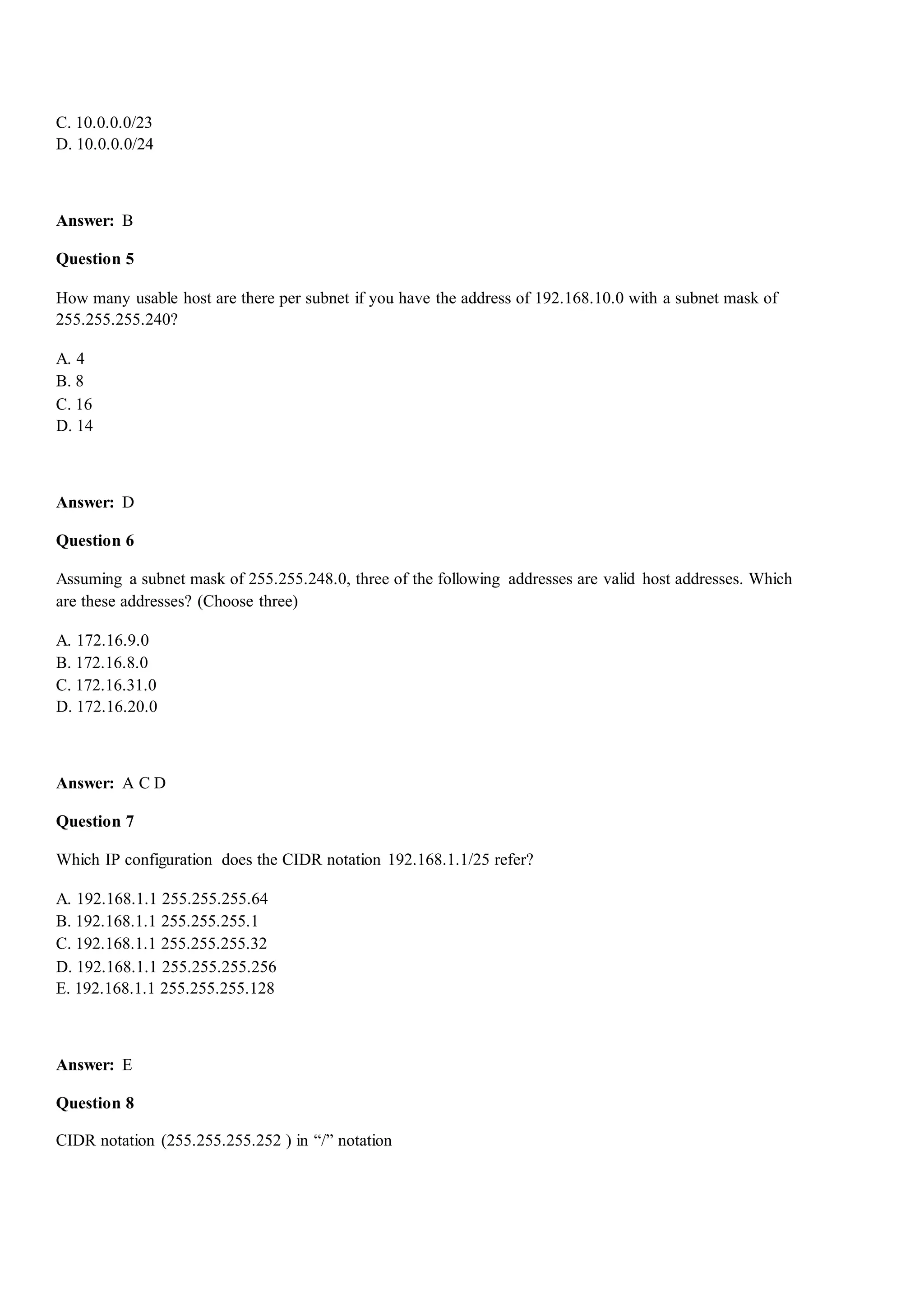 C. 10.0.0.0/23
D. 10.0.0.0/24
Answer: B
Question 5
How many usable host are there per subnet if you have the address of 192.168.10.0 with a subnet mask of
255.255.255.240?
A. 4
B. 8
C. 16
D. 14
Answer: D
Question 6
Assuming a subnet mask of 255.255.248.0, three of the following addresses are valid host addresses. Which
are these addresses? (Choose three)
A. 172.16.9.0
B. 172.16.8.0
C. 172.16.31.0
D. 172.16.20.0
Answer: A C D
Question 7
Which IP configuration does the CIDR notation 192.168.1.1/25 refer?
A. 192.168.1.1 255.255.255.64
B. 192.168.1.1 255.255.255.1
C. 192.168.1.1 255.255.255.32
D. 192.168.1.1 255.255.255.256
E. 192.168.1.1 255.255.255.128
Answer: E
Question 8
CIDR notation (255.255.255.252 ) in “/” notation
 