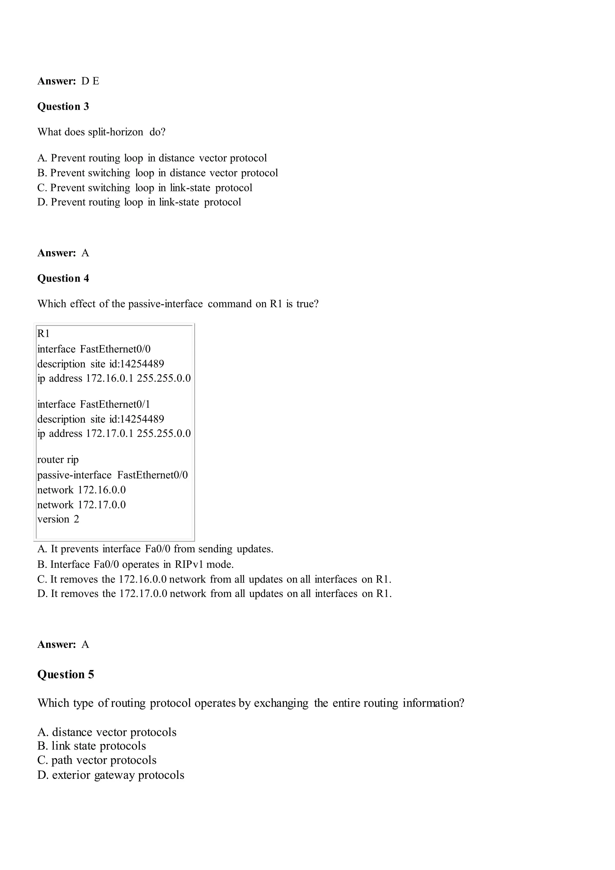 Answer: D E
Question 3
What does split-horizon do?
A. Prevent routing loop in distance vector protocol
B. Prevent switching loop in distance vector protocol
C. Prevent switching loop in link-state protocol
D. Prevent routing loop in link-state protocol
Answer: A
Question 4
Which effect of the passive-interface command on R1 is true?
R1
interface FastEthernet0/0
description site id:14254489
ip address 172.16.0.1 255.255.0.0
interface FastEthernet0/1
description site id:14254489
ip address 172.17.0.1 255.255.0.0
router rip
passive-interface FastEthernet0/0
network 172.16.0.0
network 172.17.0.0
version 2
A. It prevents interface Fa0/0 from sending updates.
B. Interface Fa0/0 operates in RIPv1 mode.
C. It removes the 172.16.0.0 network from all updates on all interfaces on R1.
D. It removes the 172.17.0.0 network from all updates on all interfaces on R1.
Answer: A
Question 5
Which type of routing protocol operates by exchanging the entire routing information?
A. distance vector protocols
B. link state protocols
C. path vector protocols
D. exterior gateway protocols
 