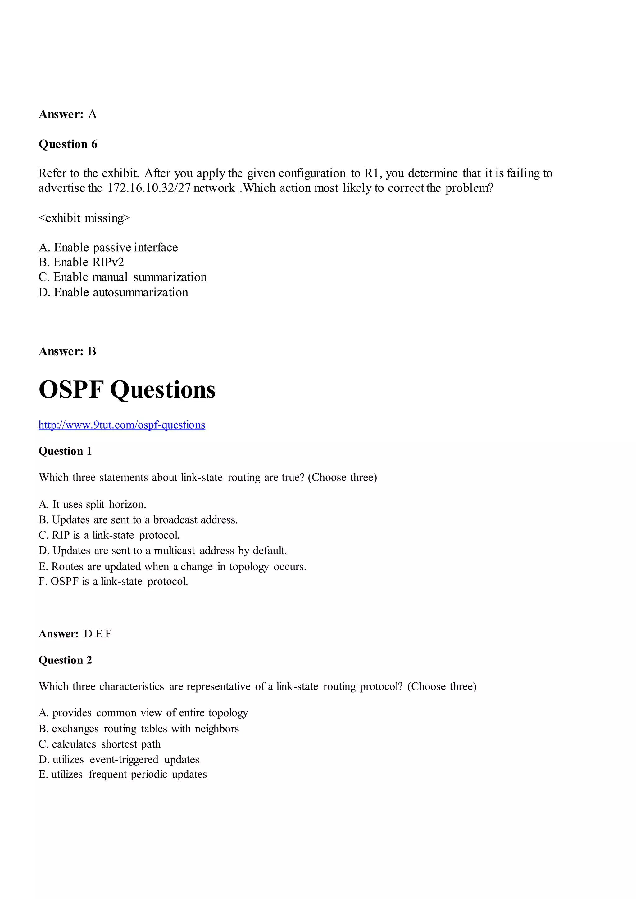 Answer: A
Question 6
Refer to the exhibit. After you apply the given configuration to R1, you determine that it is failing to
advertise the 172.16.10.32/27 network .Which action most likely to correct the problem?
<exhibit missing>
A. Enable passive interface
B. Enable RIPv2
C. Enable manual summarization
D. Enable autosummarization
Answer: B
OSPF Questions
http://www.9tut.com/ospf-questions
Question 1
Which three statements about link-state routing are true? (Choose three)
A. It uses split horizon.
B. Updates are sent to a broadcast address.
C. RIP is a link-state protocol.
D. Updates are sent to a multicast address by default.
E. Routes are updated when a change in topology occurs.
F. OSPF is a link-state protocol.
Answer: D E F
Question 2
Which three characteristics are representative of a link-state routing protocol? (Choose three)
A. provides common view of entire topology
B. exchanges routing tables with neighbors
C. calculates shortest path
D. utilizes event-triggered updates
E. utilizes frequent periodic updates
 
