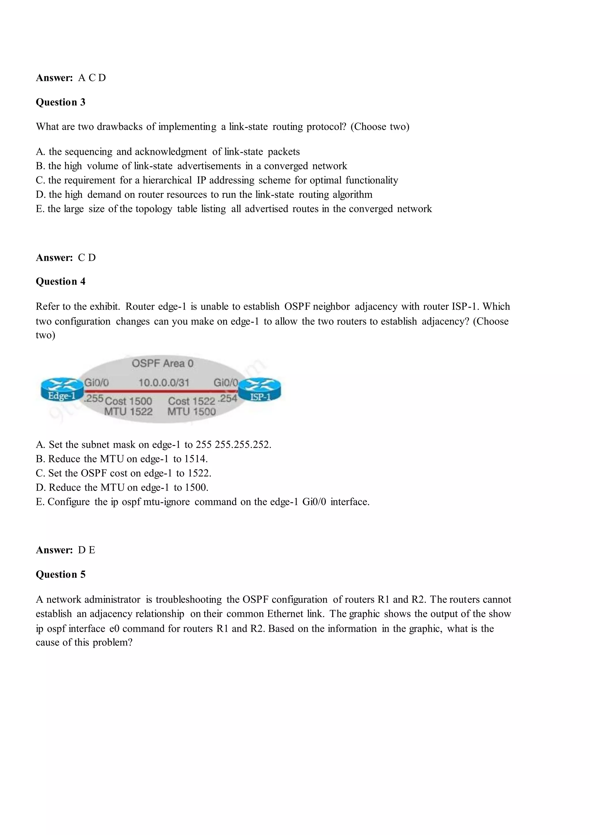 Answer: A C D
Question 3
What are two drawbacks of implementing a link-state routing protocol? (Choose two)
A. the sequencing and acknowledgment of link-state packets
B. the high volume of link-state advertisements in a converged network
C. the requirement for a hierarchical IP addressing scheme for optimal functionality
D. the high demand on router resources to run the link-state routing algorithm
E. the large size of the topology table listing all advertised routes in the converged network
Answer: C D
Question 4
Refer to the exhibit. Router edge-1 is unable to establish OSPF neighbor adjacency with router ISP-1. Which
two configuration changes can you make on edge-1 to allow the two routers to establish adjacency? (Choose
two)
A. Set the subnet mask on edge-1 to 255 255.255.252.
B. Reduce the MTU on edge-1 to 1514.
C. Set the OSPF cost on edge-1 to 1522.
D. Reduce the MTU on edge-1 to 1500.
E. Configure the ip ospf mtu-ignore command on the edge-1 Gi0/0 interface.
Answer: D E
Question 5
A network administrator is troubleshooting the OSPF configuration of routers R1 and R2. The routers cannot
establish an adjacency relationship on their common Ethernet link. The graphic shows the output of the show
ip ospf interface e0 command for routers R1 and R2. Based on the information in the graphic, what is the
cause of this problem?
 