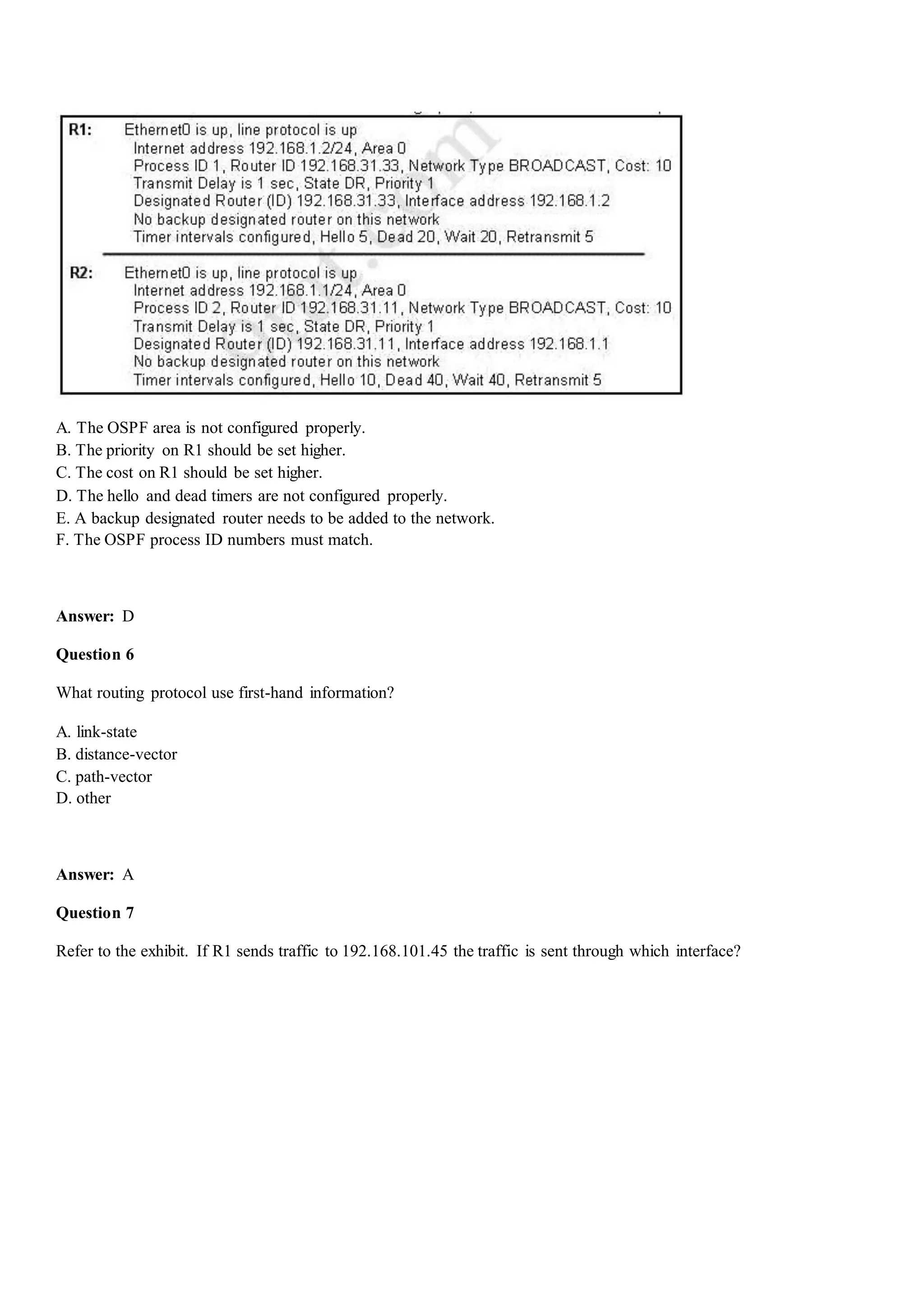 A. The OSPF area is not configured properly.
B. The priority on R1 should be set higher.
C. The cost on R1 should be set higher.
D. The hello and dead timers are not configured properly.
E. A backup designated router needs to be added to the network.
F. The OSPF process ID numbers must match.
Answer: D
Question 6
What routing protocol use first-hand information?
A. link-state
B. distance-vector
C. path-vector
D. other
Answer: A
Question 7
Refer to the exhibit. If R1 sends traffic to 192.168.101.45 the traffic is sent through which interface?
 