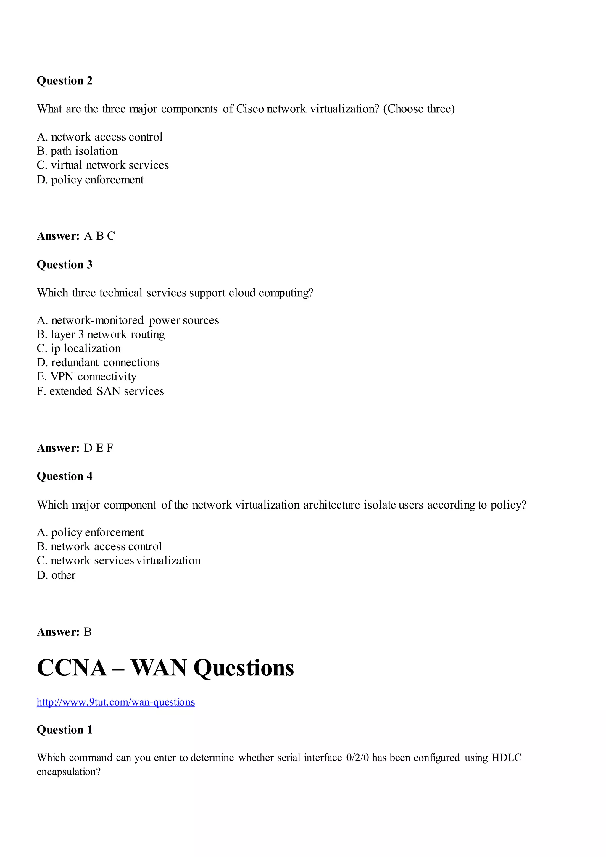 Question 2
What are the three major components of Cisco network virtualization? (Choose three)
A. network access control
B. path isolation
C. virtual network services
D. policy enforcement
Answer: A B C
Question 3
Which three technical services support cloud computing?
A. network-monitored power sources
B. layer 3 network routing
C. ip localization
D. redundant connections
E. VPN connectivity
F. extended SAN services
Answer: D E F
Question 4
Which major component of the network virtualization architecture isolate users according to policy?
A. policy enforcement
B. network access control
C. network services virtualization
D. other
Answer: B
CCNA – WAN Questions
http://www.9tut.com/wan-questions
Question 1
Which command can you enter to determine whether serial interface 0/2/0 has been configured using HDLC
encapsulation?
 
