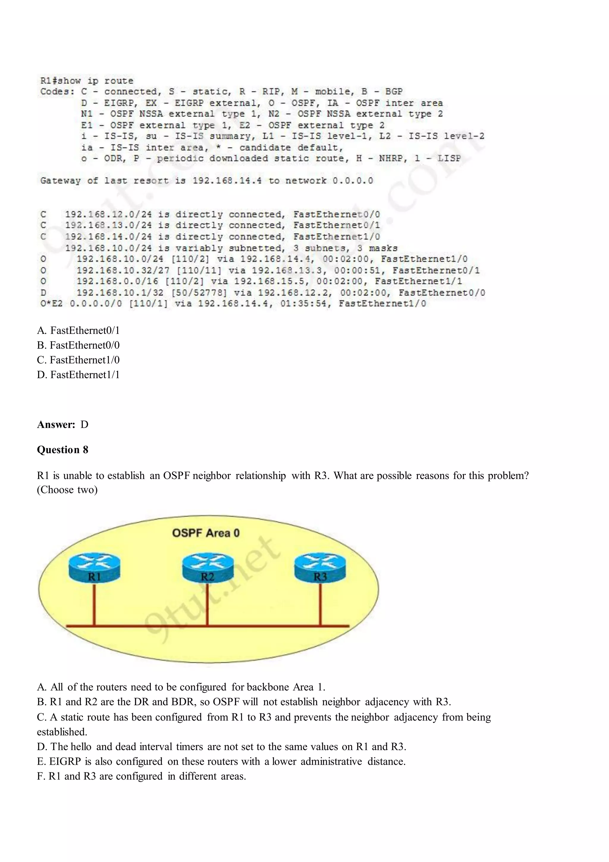 A. FastEthernet0/1
B. FastEthernet0/0
C. FastEthernet1/0
D. FastEthernet1/1
Answer: D
Question 8
R1 is unable to establish an OSPF neighbor relationship with R3. What are possible reasons for this problem?
(Choose two)
A. All of the routers need to be configured for backbone Area 1.
B. R1 and R2 are the DR and BDR, so OSPF will not establish neighbor adjacency with R3.
C. A static route has been configured from R1 to R3 and prevents the neighbor adjacency from being
established.
D. The hello and dead interval timers are not set to the same values on R1 and R3.
E. EIGRP is also configured on these routers with a lower administrative distance.
F. R1 and R3 are configured in different areas.
 