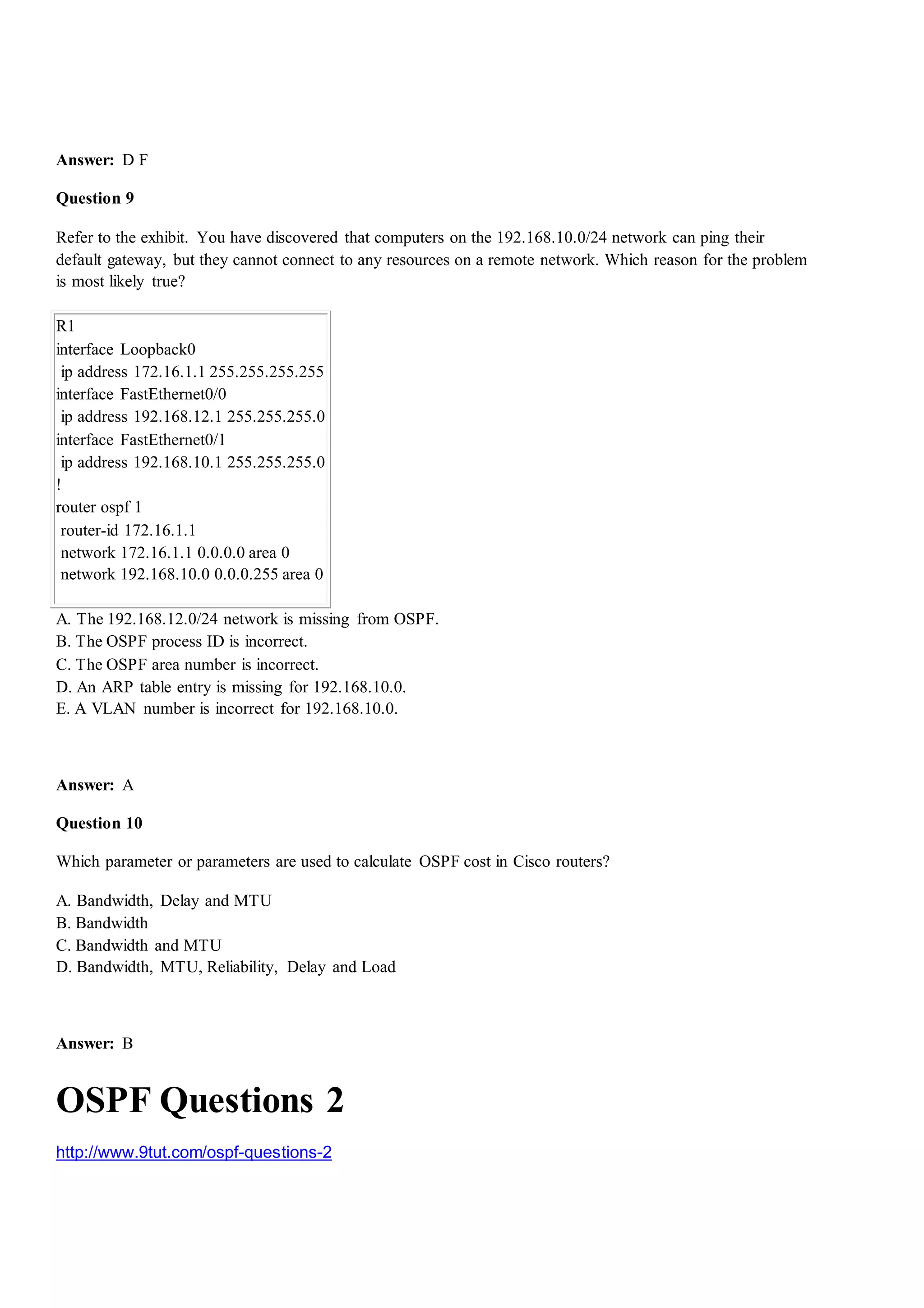 Answer: D F
Question 9
Refer to the exhibit. You have discovered that computers on the 192.168.10.0/24 network can ping their
default gateway, but they cannot connect to any resources on a remote network. Which reason for the problem
is most likely true?
R1
interface Loopback0
ip address 172.16.1.1 255.255.255.255
interface FastEthernet0/0
ip address 192.168.12.1 255.255.255.0
interface FastEthernet0/1
ip address 192.168.10.1 255.255.255.0
!
router ospf 1
router-id 172.16.1.1
network 172.16.1.1 0.0.0.0 area 0
network 192.168.10.0 0.0.0.255 area 0
A. The 192.168.12.0/24 network is missing from OSPF.
B. The OSPF process ID is incorrect.
C. The OSPF area number is incorrect.
D. An ARP table entry is missing for 192.168.10.0.
E. A VLAN number is incorrect for 192.168.10.0.
Answer: A
Question 10
Which parameter or parameters are used to calculate OSPF cost in Cisco routers?
A. Bandwidth, Delay and MTU
B. Bandwidth
C. Bandwidth and MTU
D. Bandwidth, MTU, Reliability, Delay and Load
Answer: B
OSPF Questions 2
http://www.9tut.com/ospf-questions-2
 