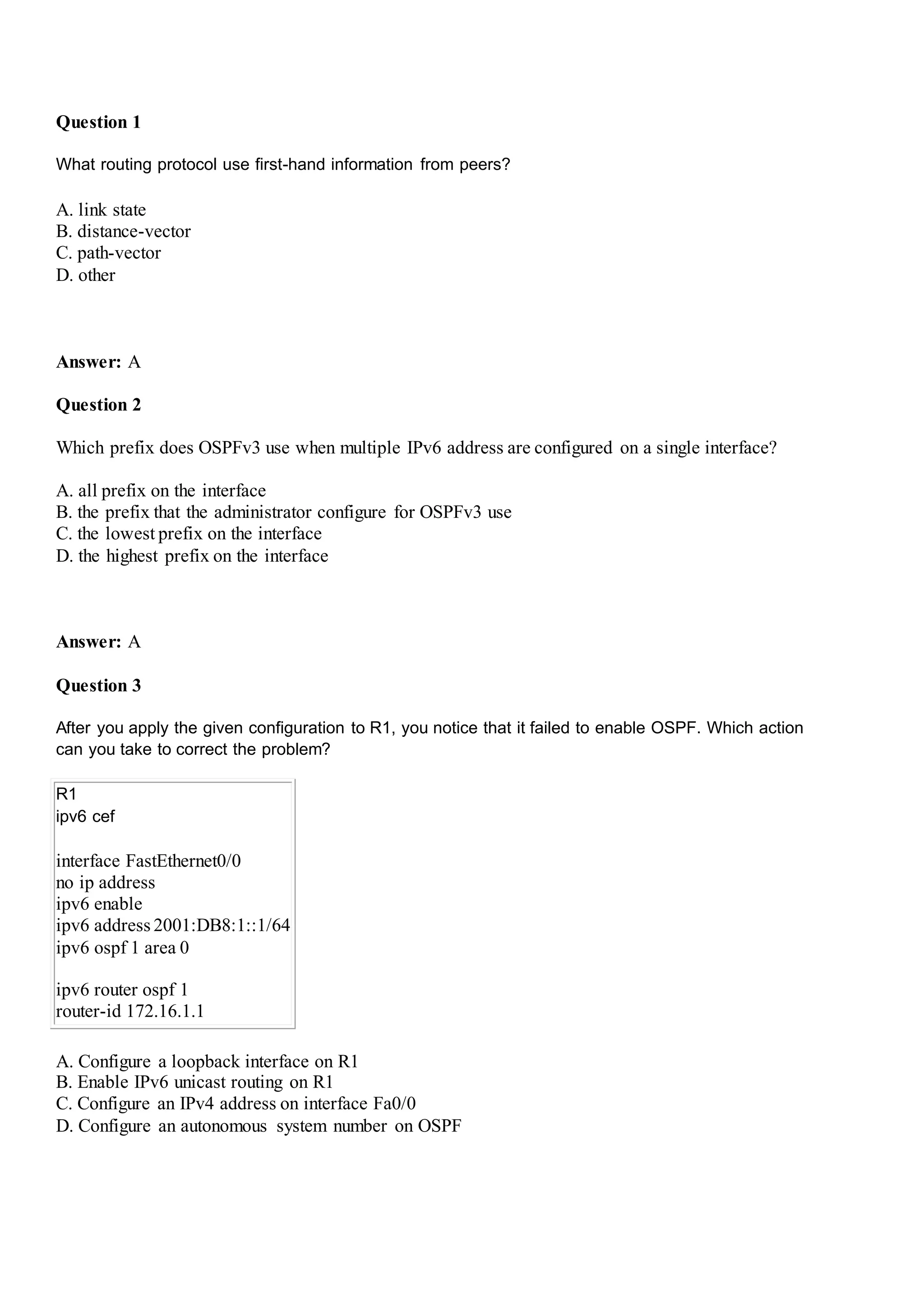Question 1
What routing protocol use first-hand information from peers?
A. link state
B. distance-vector
C. path-vector
D. other
Answer: A
Question 2
Which prefix does OSPFv3 use when multiple IPv6 address are configured on a single interface?
A. all prefix on the interface
B. the prefix that the administrator configure for OSPFv3 use
C. the lowest prefix on the interface
D. the highest prefix on the interface
Answer: A
Question 3
After you apply the given configuration to R1, you notice that it failed to enable OSPF. Which action
can you take to correct the problem?
R1
ipv6 cef
interface FastEthernet0/0
no ip address
ipv6 enable
ipv6 address 2001:DB8:1::1/64
ipv6 ospf 1 area 0
ipv6 router ospf 1
router-id 172.16.1.1
A. Configure a loopback interface on R1
B. Enable IPv6 unicast routing on R1
C. Configure an IPv4 address on interface Fa0/0
D. Configure an autonomous system number on OSPF
 