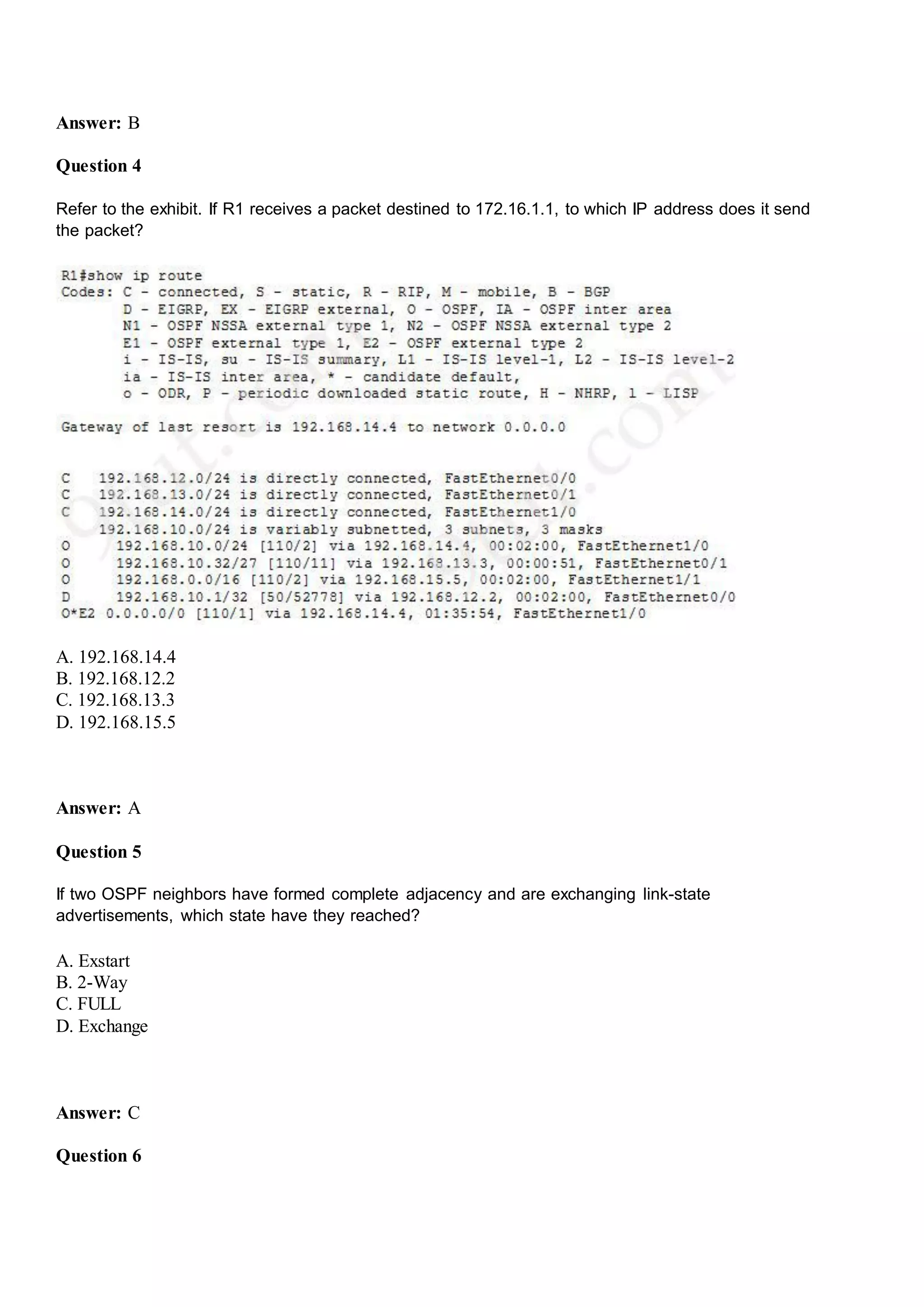 Answer: B
Question 4
Refer to the exhibit. If R1 receives a packet destined to 172.16.1.1, to which IP address does it send
the packet?
A. 192.168.14.4
B. 192.168.12.2
C. 192.168.13.3
D. 192.168.15.5
Answer: A
Question 5
If two OSPF neighbors have formed complete adjacency and are exchanging link-state
advertisements, which state have they reached?
A. Exstart
B. 2-Way
C. FULL
D. Exchange
Answer: C
Question 6
 