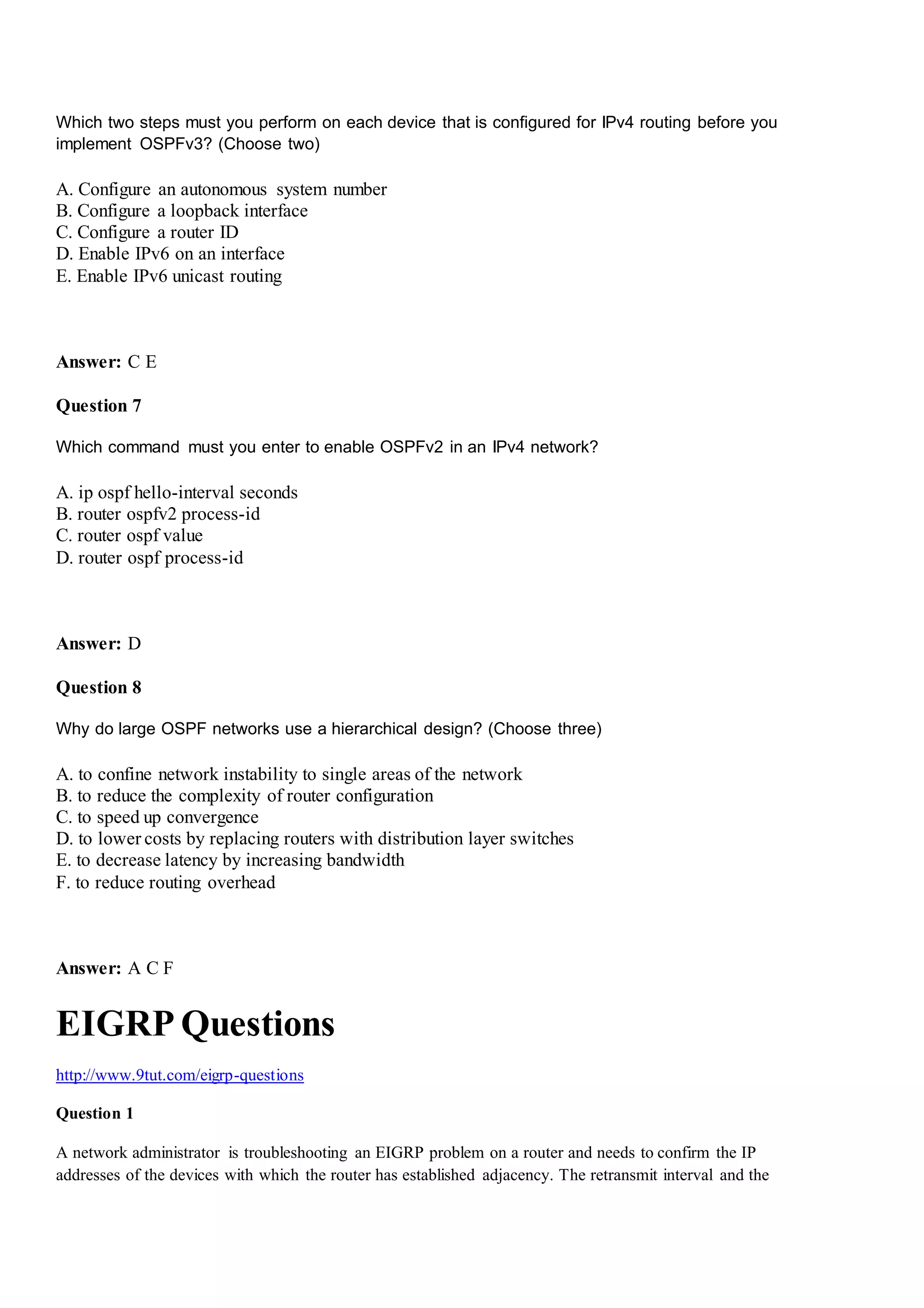 Which two steps must you perform on each device that is configured for IPv4 routing before you
implement OSPFv3? (Choose two)
A. Configure an autonomous system number
B. Configure a loopback interface
C. Configure a router ID
D. Enable IPv6 on an interface
E. Enable IPv6 unicast routing
Answer: C E
Question 7
Which command must you enter to enable OSPFv2 in an IPv4 network?
A. ip ospf hello-interval seconds
B. router ospfv2 process-id
C. router ospf value
D. router ospf process-id
Answer: D
Question 8
Why do large OSPF networks use a hierarchical design? (Choose three)
A. to confine network instability to single areas of the network
B. to reduce the complexity of router configuration
C. to speed up convergence
D. to lower costs by replacing routers with distribution layer switches
E. to decrease latency by increasing bandwidth
F. to reduce routing overhead
Answer: A C F
EIGRP Questions
http://www.9tut.com/eigrp-questions
Question 1
A network administrator is troubleshooting an EIGRP problem on a router and needs to confirm the IP
addresses of the devices with which the router has established adjacency. The retransmit interval and the
 