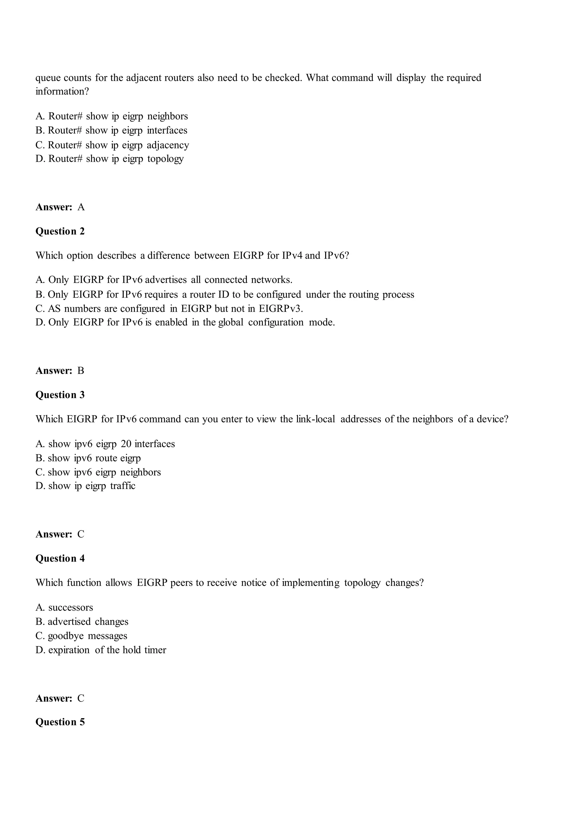 queue counts for the adjacent routers also need to be checked. What command will display the required
information?
A. Router# show ip eigrp neighbors
B. Router# show ip eigrp interfaces
C. Router# show ip eigrp adjacency
D. Router# show ip eigrp topology
Answer: A
Question 2
Which option describes a difference between EIGRP for IPv4 and IPv6?
A. Only EIGRP for IPv6 advertises all connected networks.
B. Only EIGRP for IPv6 requires a router ID to be configured under the routing process
C. AS numbers are configured in EIGRP but not in EIGRPv3.
D. Only EIGRP for IPv6 is enabled in the global configuration mode.
Answer: B
Question 3
Which EIGRP for IPv6 command can you enter to view the link-local addresses of the neighbors of a device?
A. show ipv6 eigrp 20 interfaces
B. show ipv6 route eigrp
C. show ipv6 eigrp neighbors
D. show ip eigrp traffic
Answer: C
Question 4
Which function allows EIGRP peers to receive notice of implementing topology changes?
A. successors
B. advertised changes
C. goodbye messages
D. expiration of the hold timer
Answer: C
Question 5
 
