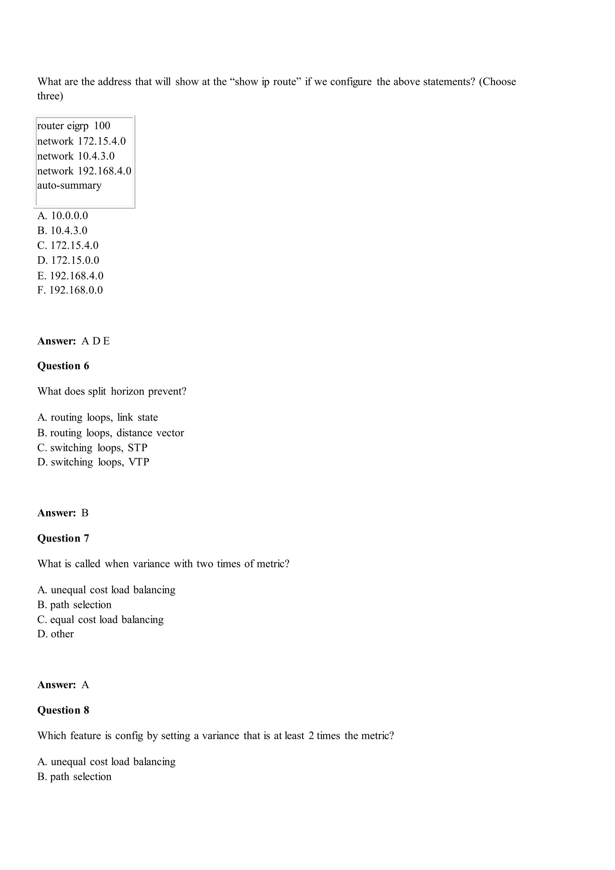 What are the address that will show at the “show ip route” if we configure the above statements? (Choose
three)
router eigrp 100
network 172.15.4.0
network 10.4.3.0
network 192.168.4.0
auto-summary
A. 10.0.0.0
B. 10.4.3.0
C. 172.15.4.0
D. 172.15.0.0
E. 192.168.4.0
F. 192.168.0.0
Answer: A D E
Question 6
What does split horizon prevent?
A. routing loops, link state
B. routing loops, distance vector
C. switching loops, STP
D. switching loops, VTP
Answer: B
Question 7
What is called when variance with two times of metric?
A. unequal cost load balancing
B. path selection
C. equal cost load balancing
D. other
Answer: A
Question 8
Which feature is config by setting a variance that is at least 2 times the metric?
A. unequal cost load balancing
B. path selection
 
