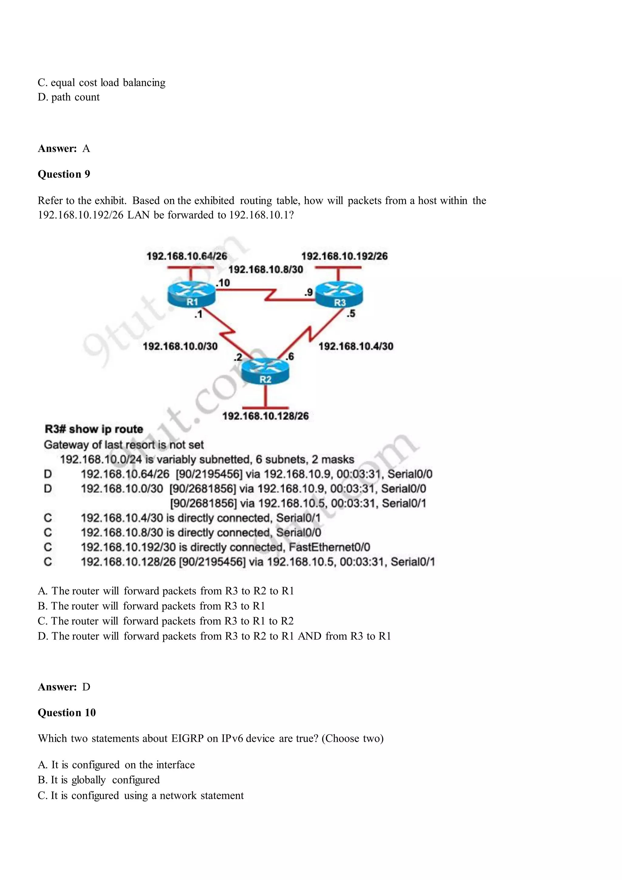 C. equal cost load balancing
D. path count
Answer: A
Question 9
Refer to the exhibit. Based on the exhibited routing table, how will packets from a host within the
192.168.10.192/26 LAN be forwarded to 192.168.10.1?
A. The router will forward packets from R3 to R2 to R1
B. The router will forward packets from R3 to R1
C. The router will forward packets from R3 to R1 to R2
D. The router will forward packets from R3 to R2 to R1 AND from R3 to R1
Answer: D
Question 10
Which two statements about EIGRP on IPv6 device are true? (Choose two)
A. It is configured on the interface
B. It is globally configured
C. It is configured using a network statement
 