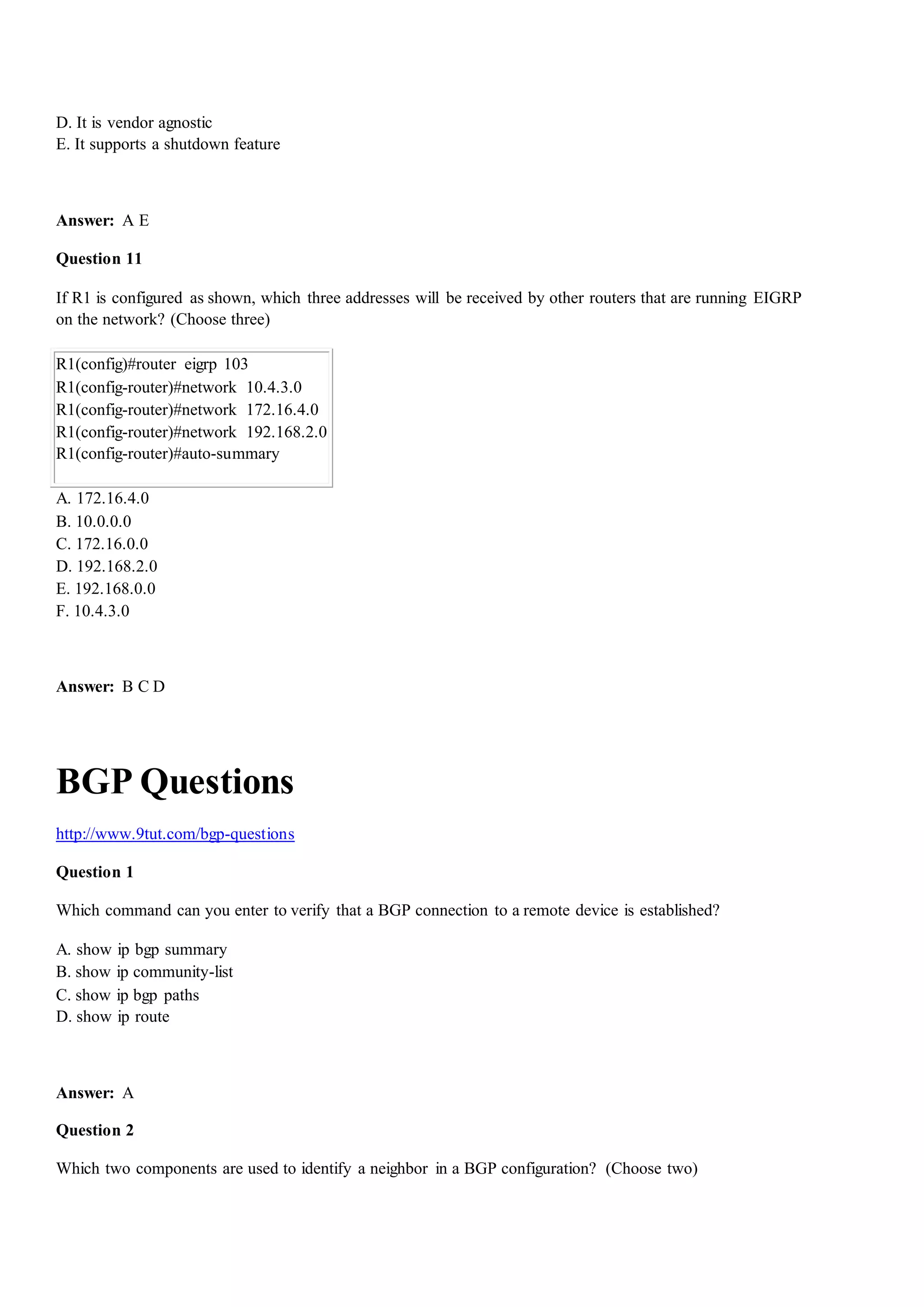 D. It is vendor agnostic
E. It supports a shutdown feature
Answer: A E
Question 11
If R1 is configured as shown, which three addresses will be received by other routers that are running EIGRP
on the network? (Choose three)
R1(config)#router eigrp 103
R1(config-router)#network 10.4.3.0
R1(config-router)#network 172.16.4.0
R1(config-router)#network 192.168.2.0
R1(config-router)#auto-summary
A. 172.16.4.0
B. 10.0.0.0
C. 172.16.0.0
D. 192.168.2.0
E. 192.168.0.0
F. 10.4.3.0
Answer: B C D
BGP Questions
http://www.9tut.com/bgp-questions
Question 1
Which command can you enter to verify that a BGP connection to a remote device is established?
A. show ip bgp summary
B. show ip community-list
C. show ip bgp paths
D. show ip route
Answer: A
Question 2
Which two components are used to identify a neighbor in a BGP configuration? (Choose two)
 