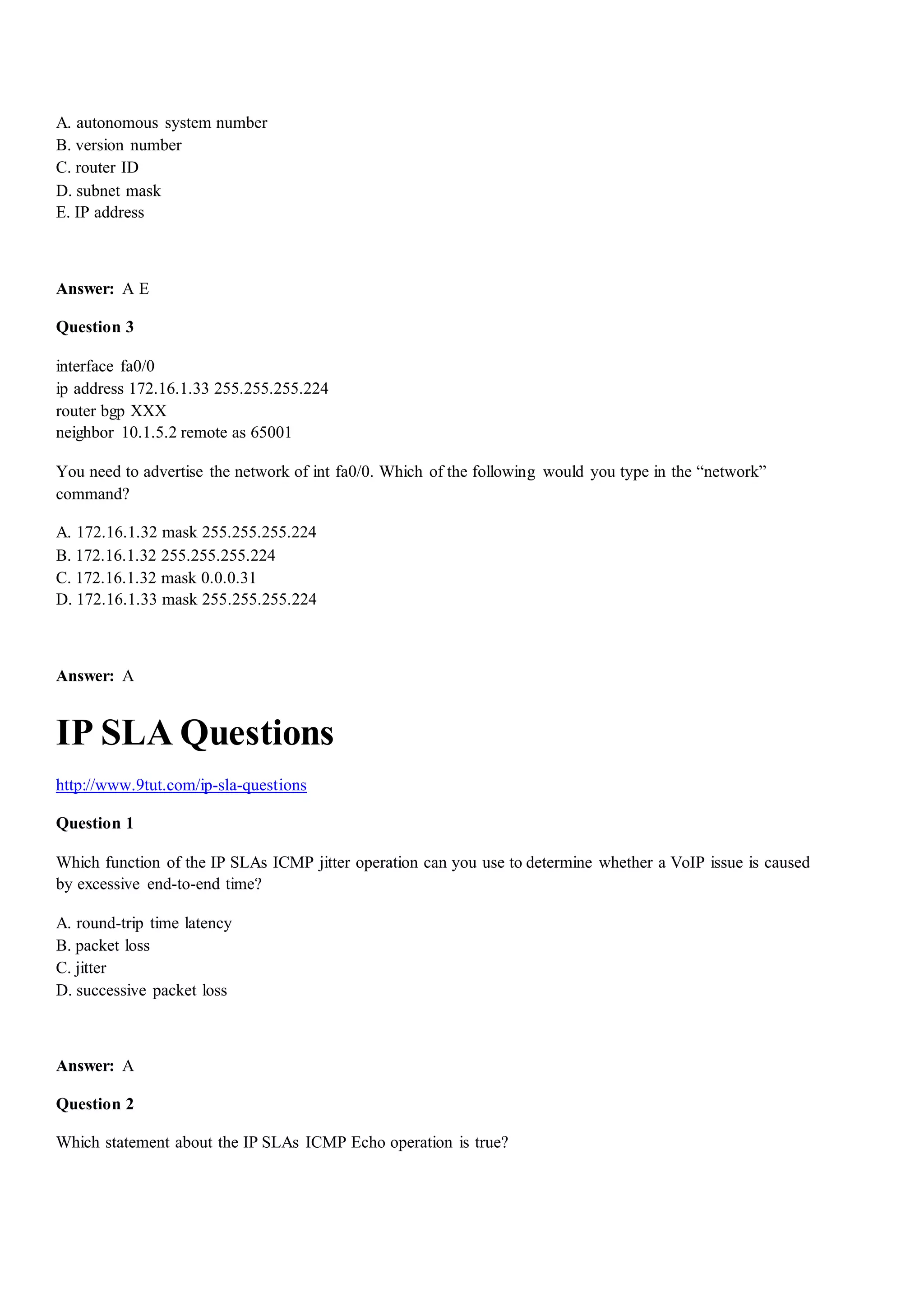 A. autonomous system number
B. version number
C. router ID
D. subnet mask
E. IP address
Answer: A E
Question 3
interface fa0/0
ip address 172.16.1.33 255.255.255.224
router bgp XXX
neighbor 10.1.5.2 remote as 65001
You need to advertise the network of int fa0/0. Which of the following would you type in the “network”
command?
A. 172.16.1.32 mask 255.255.255.224
B. 172.16.1.32 255.255.255.224
C. 172.16.1.32 mask 0.0.0.31
D. 172.16.1.33 mask 255.255.255.224
Answer: A
IP SLA Questions
http://www.9tut.com/ip-sla-questions
Question 1
Which function of the IP SLAs ICMP jitter operation can you use to determine whether a VoIP issue is caused
by excessive end-to-end time?
A. round-trip time latency
B. packet loss
C. jitter
D. successive packet loss
Answer: A
Question 2
Which statement about the IP SLAs ICMP Echo operation is true?
 