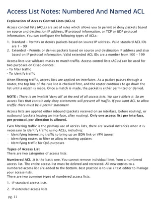pg. 11
Access List Notes: Numbered And Named ACL
Explanation of Access Control Lists (ACLs)
Access control lists (ACLs) are set of rules which allows you to permit or deny packets based
on source and destination IP address, IP protocol information, or TCP or UDP protocol
information. You can configure the following types of ACLs:
1. Standard – Permits or denies packets based on source IP address. Valid standard ACL IDs
are 1 – 99
2. Extended – Permits or denies packets based on source and destination IP address and also
based on IP protocol information. Valid extended ACL IDs are a number from 100 – 199
Access-lists use wildcard masks to match traffic. Access control lists (ACLs) can be used for
two purposes on Cisco devices:
- To filter traffic
- To identify traffic
When filtering traffic, access lists are applied on interfaces. As a packet passes through a
router, the top line of the rule list is checked first, and the router continues to go down the
list until a match is made. Once a match is made, the packet is either permitted or denied.
NOTE : There is an implicit ‘deny all’ at the end of all access lists. We can’t delete it. So an
access lists that contain only deny statements will prevent all traffic. If you want ACL to allow
traffic there must be a permit statement
Access lists are applied either inbound (packets received on an interface, before routing), or
outbound (packets leaving an interface, after routing). Only one access list per interface,
per protocol, per direction is allowed.
Even filtering traffic is the primary use of access lists, there are several instances when it is
necessary to identify traffic using ACLs, including:
• Identifying interesting traffic to bring up an ISDN link or VPN tunnel
• Identifying routes to filter or allow in routing updates
• Identifying traffic for QoS purposes
Types of Access List
There are two categories of access lists:
Numbered ACL .it is the basic one. You cannot remove individual lines from a numbered
access list. The entire access list must be deleted and recreated. All new entries to a
numbered access list are added to the bottom. Best practice is to use a text editor to manage
your access-lists.
There are two common types of numbered access lists:
1. IP standard access lists
2. IP extended access lists
 