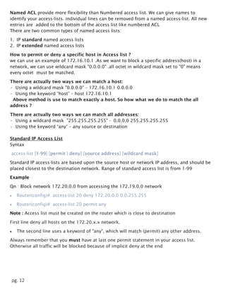 pg. 12
Named ACL provide more flexibility than Numbered access list. We can give names to
identify your access-lists. individual lines can be removed from a named access-list. All new
entries are added to the bottom of the access list like numbered ACL
There are two common types of named access lists:
1. IP standard named access lists
2. IP extended named access lists
How to permit or deny a specific host in Access list ?
we can use an example of 172.16.10.1 .As we want to block a specific address(host) in a
network, we can use wildcard mask "0.0.0.0" .all octet in wildcard mask set to "0" means
every octet must be matched.
There are actually two ways we can match a host:
• Using a wildcard mask "0.0.0.0" – 172.16.10.1 0.0.0.0
• Using the keyword “host” – host 172.16.10.1
Above method is use to match exactly a host. So how what we do to match the all
address ?
There are actually two ways we can match all addresses:
• Using a wildcard mask "255.255.255.255" - 0.0.0.0 255.255.255.255
• Using the keyword “any” – any source or destination
Standard IP Access List
Syntax
access-list [1-99] [permit | deny] [source address] [wildcard mask]
Standard IP access-lists are based upon the source host or network IP address, and should be
placed closest to the destination network. Range of standard access list is from 1-99
Example
Qn : Block network 172.20.0.0 from accessing the 172.19.0.0 network
 Router(config)# access-list 20 deny 172.20.0.0 0.0.255.255
 Router(config)# access-list 20 permit any
Note : Access list must be created on the router which is close to destination
First line deny all hosts on the 172.20.x.x network.
 The second line uses a keyword of "any", which will match (permit) any other address.
Always remember that you must have at last one permit statement in your access list.
Otherwise all traffic will be blocked because of implicit deny at the end
 