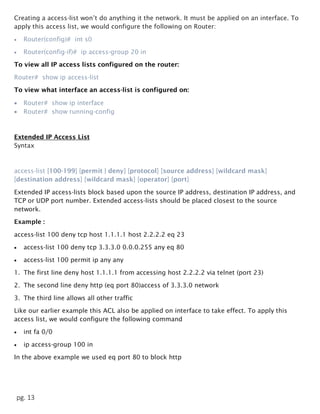 pg. 13
Creating a access-list won’t do anything it the network. It must be applied on an interface. To
apply this access list, we would configure the following on Router:
 Router(config)# int s0
 Router(config-if)# ip access-group 20 in
To view all IP access lists configured on the router:
Router# show ip access-list
To view what interface an access-list is configured on:
 Router# show ip interface
 Router# show running-config
Extended IP Access List
Syntax
access-list [100-199] [permit | deny] [protocol] [source address] [wildcard mask]
[destination address] [wildcard mask] [operator] [port]
Extended IP access-lists block based upon the source IP address, destination IP address, and
TCP or UDP port number. Extended access-lists should be placed closest to the source
network.
Example :
access-list 100 deny tcp host 1.1.1.1 host 2.2.2.2 eq 23
 access-list 100 deny tcp 3.3.3.0 0.0.0.255 any eq 80
 access-list 100 permit ip any any
1. The first line deny host 1.1.1.1 from accessing host 2.2.2.2 via telnet (port 23)
2. The second line deny http (eq port 80)access of 3.3.3.0 network
3. The third line allows all other traffic
Like our earlier example this ACL also be applied on interface to take effect. To apply this
access list, we would configure the following command
 int fa 0/0
 ip access-group 100 in
In the above example we used eq port 80 to block http
 