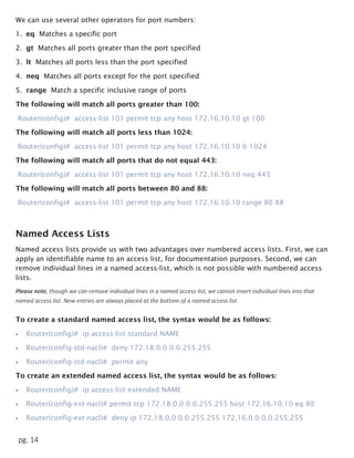 pg. 14
We can use several other operators for port numbers:
1. eq Matches a specific port
2. gt Matches all ports greater than the port specified
3. lt Matches all ports less than the port specified
4. neq Matches all ports except for the port specified
5. range Match a specific inclusive range of ports
The following will match all ports greater than 100:
Router(config)# access-list 101 permit tcp any host 172.16.10.10 gt 100
The following will match all ports less than 1024:
Router(config)# access-list 101 permit tcp any host 172.16.10.10 lt 1024
The following will match all ports that do not equal 443:
Router(config)# access-list 101 permit tcp any host 172.16.10.10 neq 443
The following will match all ports between 80 and 88:
Router(config)# access-list 101 permit tcp any host 172.16.10.10 range 80 88
Named Access Lists
Named access lists provide us with two advantages over numbered access lists. First, we can
apply an identifiable name to an access list, for documentation purposes. Second, we can
remove individual lines in a named access-list, which is not possible with numbered access
lists.
Please note, though we can remove individual lines in a named access list, we cannot insert individual lines into that
named access list. New entries are always placed at the bottom of a named access list
To create a standard named access list, the syntax would be as follows:
 Router(config)# ip access-list standard NAME
 Router(config-std-nacl)# deny 172.18.0.0 0.0.255.255
 Router(config-std-nacl)# permit any
To create an extended named access list, the syntax would be as follows:
 Router(config)# ip access-list extended NAME
 Router(config-ext-nacl)# permit tcp 172.18.0.0 0.0.255.255 host 172.16.10.10 eq 80
 Router(config-ext-nacl)# deny ip 172.18.0.0 0.0.255.255 172.16.0.0 0.0.255.255
 