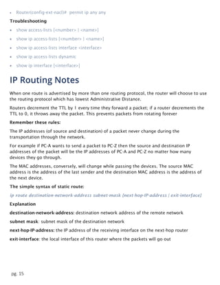 pg. 15
 Router(config-ext-nacl)# permit ip any any
Troubleshooting
 show access-lists [<number> | <name>]
 show ip access-lists [<number> | <name>]
 show ip access-lists interface <interface>
 show ip access-lists dynamic
 show ip interface [<interface>]
IP Routing Notes
When one route is advertised by more than one routing protocol, the router will choose to use
the routing protocol which has lowest Administrative Distance.
Routers decrement the TTL by 1 every time they forward a packet; if a router decrements the
TTL to 0, it throws away the packet. This prevents packets from rotating forever
Remember these rules:
The IP addresses (of source and destination) of a packet never change during the
transportation through the network.
For example if PC-A wants to send a packet to PC-Z then the source and destination IP
addresses of the packet will be the IP addresses of PC-A and PC-Z no matter how many
devices they go through.
The MAC addresses, conversely, will change while passing the devices. The source MAC
address is the address of the last sender and the destination MAC address is the address of
the next device.
The simple syntax of static route:
ip route destination-network-address subnet-mask {next-hop-IP-address | exit-interface}
Explanation
destination-network-address: destination network address of the remote network
subnet mask: subnet mask of the destination network
next-hop-IP-address: the IP address of the receiving interface on the next-hop router
exit-interface: the local interface of this router where the packets will go out
 