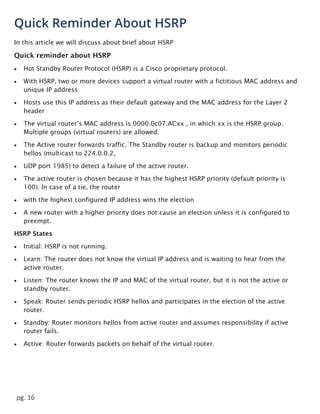 pg. 16
Quick Reminder About HSRP
In this article we will discuss about brief about HSRP
Quick reminder about HSRP
 Hot Standby Router Protocol (HSRP) is a Cisco proprietary protocol.
 With HSRP, two or more devices support a virtual router with a fictitious MAC address and
unique IP address
 Hosts use this IP address as their default gateway and the MAC address for the Layer 2
header
 The virtual router’s MAC address is 0000.0c07.ACxx , in which xx is the HSRP group.
Multiple groups (virtual routers) are allowed.
 The Active router forwards traffic. The Standby router is backup and monitors periodic
hellos (multicast to 224.0.0.2,
 UDP port 1985) to detect a failure of the active router.
 The active router is chosen because it has the highest HSRP priority (default priority is
100). In case of a tie, the router
 with the highest configured IP address wins the election
 A new router with a higher priority does not cause an election unless it is configured to
preempt.
HSRP States
 Initial: HSRP is not running.
 Learn: The router does not know the virtual IP address and is waiting to hear from the
active router.
 Listen: The router knows the IP and MAC of the virtual router, but it is not the active or
standby router.
 Speak: Router sends periodic HSRP hellos and participates in the election of the active
router.
 Standby: Router monitors hellos from active router and assumes responsibility if active
router fails.
 Active: Router forwards packets on behalf of the virtual router.
 