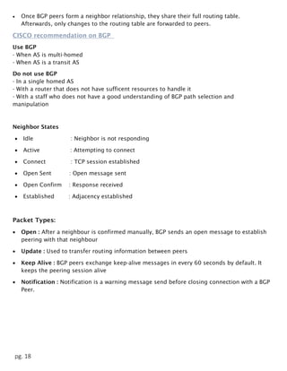 pg. 18
 Once BGP peers form a neighbor relationship, they share their full routing table.
Afterwards, only changes to the routing table are forwarded to peers.
CISCO recommendation on BGP
Use BGP
- When AS is multi-homed
- When AS is a transit AS
Do not use BGP
- In a single homed AS
- With a router that does not have sufficent resources to handle it
- With a staff who does not have a good understanding of BGP path selection and
manipulation
Neighbor States
 Idle : Neighbor is not responding
 Active : Attempting to connect
 Connect : TCP session established
 Open Sent : Open message sent
 Open Confirm : Response received
 Established : Adjacency established
Packet Types:
 Open : After a neighbour is confirmed manually, BGP sends an open message to establish
peering with that neighbour
 Update : Used to transfer routing information between peers
 Keep Alive : BGP peers exchange keep-alive messages in every 60 seconds by default. It
keeps the peering session alive
 Notification : Notification is a warning message send before closing connection with a BGP
Peer.
 