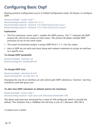 pg. 20
Configuring Basic Ospf
Routing protocol configuration occurs in Global Configuration mode. On Router, to configure
OSPF:
Router(config)# router ospf 1
Router(config-router)# router-id 1.1.1.1
Router(config-router)# network 172.16.0.0 0.0.255.255 area 1
Router(config-router)# network 172.17.0.0 0.0.255.255 area 0
Explanation
 The first command, router ospf 1, enables the OSPF process. The “1” indicates the OSPF
process ID, and can be unique on each router. The process ID allows multiple OSPF
processes to run on the same router.
 The router-id command assigns a unique OSPF ID of 1.1.1.1 for this router.
 Here in OSPF we use wild card mask along with network statement to assign an interface
to a specific area
To change OSPF bandwidth
Router(config)# interface s0
Router(config-if)# bandwidth 64
To change OSPF Cost
Router(config)# interface fa 0/0
Router(config-if)# ip ospf cost 10
Changing the cost of an interface can alter which path OSPF selected as “shortest,” and thus
should be used with great care.
To alter how OSPF calculates its default metrics for interfaces:
Router(config)# router ospf 1
Router(config-router)# ospf auto-cost reference-bandwidth 100
The above ospf auto-cost command has a value of 100 configured, which is actually the
default. This indicates that a 100Mbps link will have a cost of 1 (because 100/100 is
1).Lowest cost is better
 