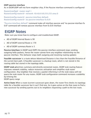 pg. 21
OSPF passive interface
As in EIGRP,OSPF will not form neighbor ship, If the Passive interface command is configured
Router(config)# router ospf 1
Router(config-router)# network 10.4.0.0 0.0.255.255 area 0
Router(config-router)# passive-interface default
Router(config-router)# no passive-interface fa 0/0
"Passive-interface default" command make all interface passive and "no passive-interface fa
0/0" command will remove passive interface from fa 0/0 interface
EIGRP Notes
Make sure you know how to configure and troubleshoot EIGRP.
 AD of EIGRP Internal Route is 90
 AD of EIGRP external Route is 170
 AD of EIGRP summary Route is 5
Passive Interface: In EIGRP (and OSPF) the passive interface command stops sending
outgoing hello packets, hence the router cannot form any neighbor relationship via the
passive interface. This behavior stops both outgoing and incoming routing updates
Feasible successor is a route whose Advertised Distance is less than the Feasible Distance of
the current best path. A feasible successor is a backup route, which is not stored in the
routing table but stored in the topology table.
EIGRP stub advertises summary and directly connected routes. EIGRP stub routing feature
improves network stability, reduce resources utilization and simplifies stub router
configuration. Any neighbor that receives a packet informing it of the stub status will not
query the stub router for any routes. EIGRP stub configuration command increases scalability
by limiting the
EIGRP query range
Active State: When a route (current successor) goes down, the router first checks its topology
table for a feasible successor but it can’t find one. So it goes active on the that route to find a
new successor by sending queries out to its neighbors requesting a path to the lost route.
 