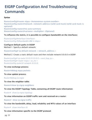 pg. 22
EIGRP Configuration And Troubleshooting
Commands
Syntax
Router(config)#router eigrp <Autonomous-system-number>
Router(config-router)#network <network address>[wild card-mask] (wild card mask is
optional)
Router(config-router)#no auto-summary
Router(config-router)#variance <multiplier> (Optional)
To influence the metric, it is possible to configure bandwidth on the interfaces:
Router(config)#Interface<interface>
Router(config-if)#bandwidth<BW in kbps>
Configure Default paths in EIGRP
Method 1: Specify a default network:
Router(config)# ip default-network < network_address >
Method 2: Create a static default route and then include network 0.0.0.0 in EIGRP:
Router(config)# ip route 0.0.0.0 0.0.0.0 < next_hop_ip >
Router(config)# router eigrp < as_no >
Router(config-router)# network 0.0.0.0
To view exchange process
Router#debug eigrp packets
To view update process
Router#debug ip eigrp
To view the neighbor table:
Router#show ip eigrp neighbors
To view the EIGRP Topology Table, containing all EIGRP route information:
Router# show ip eigrp topology
To view information on EIGRP traffic sent and received on a router:
Router# show ip eigrp traffic
To view the bandwidth, delay, load, reliability and MTU values of an interface:
Router# show interface s0
To view information specific to the EIGRP protocol:
 