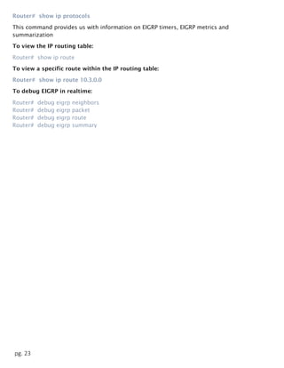 pg. 23
Router# show ip protocols
This command provides us with information on EIGRP timers, EIGRP metrics and
summarization
To view the IP routing table:
Router# show ip route
To view a specific route within the IP routing table:
Router# show ip route 10.3.0.0
To debug EIGRP in realtime:
Router# debug eigrp neighbors
Router# debug eigrp packet
Router# debug eigrp route
Router# debug eigrp summary
 