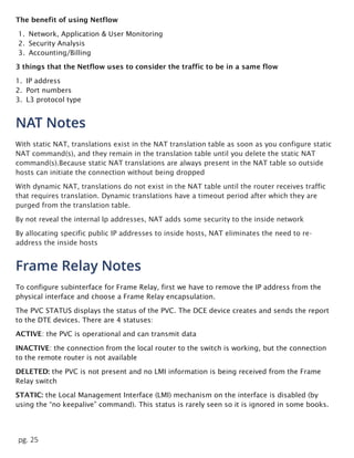 pg. 25
The benefit of using Netflow
1. Network, Application & User Monitoring
2. Security Analysis
3. Accounting/Billing
3 things that the Netflow uses to consider the traffic to be in a same flow
1. IP address
2. Port numbers
3. L3 protocol type
NAT Notes
With static NAT, translations exist in the NAT translation table as soon as you configure static
NAT command(s), and they remain in the translation table until you delete the static NAT
command(s).Because static NAT translations are always present in the NAT table so outside
hosts can initiate the connection without being dropped
With dynamic NAT, translations do not exist in the NAT table until the router receives traffic
that requires translation. Dynamic translations have a timeout period after which they are
purged from the translation table.
By not reveal the internal Ip addresses, NAT adds some security to the inside network
By allocating specific public IP addresses to inside hosts, NAT eliminates the need to re-
address the inside hosts
Frame Relay Notes
To configure subinterface for Frame Relay, first we have to remove the IP address from the
physical interface and choose a Frame Relay encapsulation.
The PVC STATUS displays the status of the PVC. The DCE device creates and sends the report
to the DTE devices. There are 4 statuses:
ACTIVE: the PVC is operational and can transmit data
INACTIVE: the connection from the local router to the switch is working, but the connection
to the remote router is not available
DELETED: the PVC is not present and no LMI information is being received from the Frame
Relay switch
STATIC: the Local Management Interface (LMI) mechanism on the interface is disabled (by
using the “no keepalive” command). This status is rarely seen so it is ignored in some books.
 