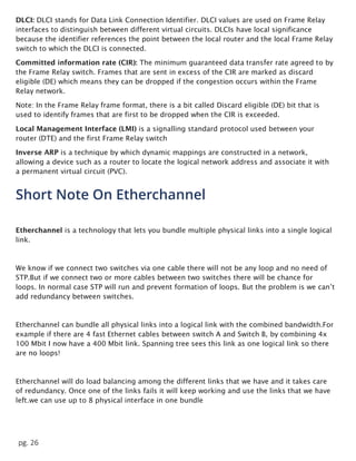 pg. 26
DLCI: DLCI stands for Data Link Connection Identifier. DLCI values are used on Frame Relay
interfaces to distinguish between different virtual circuits. DLCIs have local significance
because the identifier references the point between the local router and the local Frame Relay
switch to which the DLCI is connected.
Committed information rate (CIR): The minimum guaranteed data transfer rate agreed to by
the Frame Relay switch. Frames that are sent in excess of the CIR are marked as discard
eligible (DE) which means they can be dropped if the congestion occurs within the Frame
Relay network.
Note: In the Frame Relay frame format, there is a bit called Discard eligible (DE) bit that is
used to identify frames that are first to be dropped when the CIR is exceeded.
Local Management Interface (LMI) is a signalling standard protocol used between your
router (DTE) and the first Frame Relay switch
Inverse ARP is a technique by which dynamic mappings are constructed in a network,
allowing a device such as a router to locate the logical network address and associate it with
a permanent virtual circuit (PVC).
Short Note On Etherchannel
Etherchannel is a technology that lets you bundle multiple physical links into a single logical
link.
We know if we connect two switches via one cable there will not be any loop and no need of
STP.But if we connect two or more cables between two switches there will be chance for
loops. In normal case STP will run and prevent formation of loops. But the problem is we can’t
add redundancy between switches.
Etherchannel can bundle all physical links into a logical link with the combined bandwidth.For
example if there are 4 fast Ethernet cables between switch A and Switch B, by combining 4x
100 Mbit I now have a 400 Mbit link. Spanning tree sees this link as one logical link so there
are no loops!
Etherchannel will do load balancing among the different links that we have and it takes care
of redundancy. Once one of the links fails it will keep working and use the links that we have
left.we can use up to 8 physical interface in one bundle
 