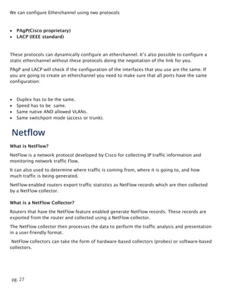 pg. 27
We can configure Etherchannel using two protocols
 PAgP(Cisco proprietary)
 LACP (IEEE standard)
These protocols can dynamically configure an etherchannel. It’s also possible to configure a
static etherchannel without these protocols doing the negotiation of the link for you.
PAgP and LACP will check if the configuration of the interfaces that you use are the same. If
you are going to create an etherchannel you need to make sure that all ports have the same
configuration:
 Duplex has to be the same.
 Speed has to be same.
 Same native AND allowed VLANs.
 Same switchport mode (access or trunk).
Netflow
What is NetFlow?
NetFlow is a network protocol developed by Cisco for collecting IP traffic information and
monitoring network traffic Flow.
It can also used to determine where traffic is coming from, where it is going to, and how
much traffic is being generated.
NetFlow-enabled routers export traffic statistics as NetFlow records which are then collected
by a NetFlow collector.
What is a NetFlow Collector?
Routers that have the NetFlow feature enabled generate NetFlow records. These records are
exported from the router and collected using a NetFlow collector.
The NetFlow collector then processes the data to perform the traffic analysis and presentation
in a user-friendly format.
NetFlow collectors can take the form of hardware-based collectors (probes) or software-based
collectors.
 