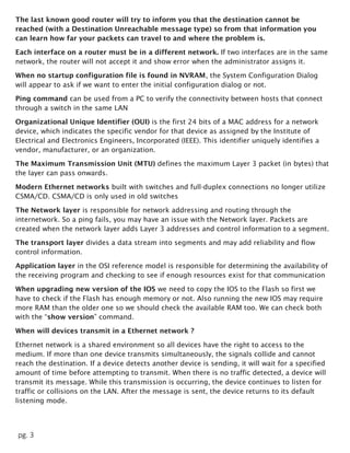 pg. 3
The last known good router will try to inform you that the destination cannot be
reached (with a Destination Unreachable message type) so from that information you
can learn how far your packets can travel to and where the problem is.
Each interface on a router must be in a different network. If two interfaces are in the same
network, the router will not accept it and show error when the administrator assigns it.
When no startup configuration file is found in NVRAM, the System Configuration Dialog
will appear to ask if we want to enter the initial configuration dialog or not.
Ping command can be used from a PC to verify the connectivity between hosts that connect
through a switch in the same LAN
Organizational Unique Identifier (OUI) is the first 24 bits of a MAC address for a network
device, which indicates the specific vendor for that device as assigned by the Institute of
Electrical and Electronics Engineers, Incorporated (IEEE). This identifier uniquely identifies a
vendor, manufacturer, or an organization.
The Maximum Transmission Unit (MTU) defines the maximum Layer 3 packet (in bytes) that
the layer can pass onwards.
Modern Ethernet networks built with switches and full-duplex connections no longer utilize
CSMA/CD. CSMA/CD is only used in old switches
The Network layer is responsible for network addressing and routing through the
internetwork. So a ping fails, you may have an issue with the Network layer. Packets are
created when the network layer adds Layer 3 addresses and control information to a segment.
The transport layer divides a data stream into segments and may add reliability and flow
control information.
Application layer in the OSI reference model is responsible for determining the availability of
the receiving program and checking to see if enough resources exist for that communication
When upgrading new version of the IOS we need to copy the IOS to the Flash so first we
have to check if the Flash has enough memory or not. Also running the new IOS may require
more RAM than the older one so we should check the available RAM too. We can check both
with the “show version” command.
When will devices transmit in a Ethernet network ?
Ethernet network is a shared environment so all devices have the right to access to the
medium. If more than one device transmits simultaneously, the signals collide and cannot
reach the destination. If a device detects another device is sending, it will wait for a specified
amount of time before attempting to transmit. When there is no traffic detected, a device will
transmit its message. While this transmission is occurring, the device continues to listen for
traffic or collisions on the LAN. After the message is sent, the device returns to its default
listening mode.
 