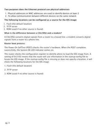pg. 4
Two purposes does the Ethernet protocol use physical addresses
1. Physical addresses or MAC addresses are used to identify devices at layer 2
2. To allow communication between different devices on the same network
The following locations can be configured as a source for the IOS image:
1. Flash (the default location)
2. TFTP server
3. ROM (used if no other source is found)
What is the difference between a CSU/DSU and a modem?
A CSU/DSU converts digital signals from a router to a leased line; a modem converts digital
signals from a router to a phone line.
Router boot process:
The Power-On SelfTest (POST) checks the router’s hardware. When the POST completes
successfully, the System OK LED indicator comes on.
The router checks the configuration register to identify where to load the IOS image from. A
setting of 0×2102 means that the router will use information in the startup-config file to
locate the IOS image. If the startup-config file is missing or does not specify a location, it will
check the following locations for the IOS image:
1. Flash (the default location)
2. TFTP server
3. ROM (used if no other source is found)
 