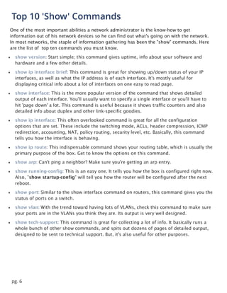 pg. 6
Top 10 'Show' Commands
One of the most important abilities a network administrator is the know-how to get
information out of his network devices so he can find out what's going on with the network.
In most networks, the staple of information gathering has been the "show" commands. Here
are the list of top ten commands you must know.
 show version: Start simple; this command gives uptime, info about your software and
hardware and a few other details.
 show ip interface brief: This command is great for showing up/down status of your IP
interfaces, as well as what the IP address is of each interface. It's mostly useful for
displaying critical info about a lot of interfaces on one easy to read page.
 show interface: This is the more popular version of the command that shows detailed
output of each interface. You'll usually want to specify a single interface or you'll have to
hit 'page down' a lot. This command is useful because it shows traffic counters and also
detailed info about duplex and other link-specific goodies.
 show ip interface: This often overlooked command is great for all the configuration
options that are set. These include the switching mode, ACLs, header compression, ICMP
redirection, accounting, NAT, policy routing, security level, etc. Basically, this command
tells you how the interface is behaving.
 show ip route: This indispensable command shows your routing table, which is usually the
primary purpose of the box. Get to know the options on this command.
 show arp: Can't ping a neighbor? Make sure you're getting an arp entry.
 show running-config: This is an easy one. It tells you how the box is configured right now.
Also, "show startup-config" will tell you how the router will be configured after the next
reboot.
 show port: Similar to the show interface command on routers, this command gives you the
status of ports on a switch.
 show vlan: With the trend toward having lots of VLANs, check this command to make sure
your ports are in the VLANs you think they are. Its output is very well designed.
 show tech-support: This command is great for collecting a lot of info. It basically runs a
whole bunch of other show commands, and spits out dozens of pages of detailed output,
designed to be sent to technical support. But, it's also useful for other purposes.
 