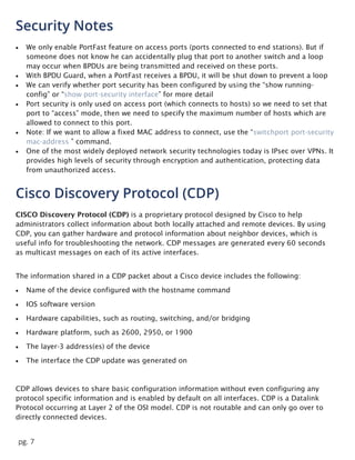 pg. 7
Security Notes
 We only enable PortFast feature on access ports (ports connected to end stations). But if
someone does not know he can accidentally plug that port to another switch and a loop
may occur when BPDUs are being transmitted and received on these ports.
 With BPDU Guard, when a PortFast receives a BPDU, it will be shut down to prevent a loop
 We can verify whether port security has been configured by using the “show running-
config” or “show port-security interface” for more detail
 Port security is only used on access port (which connects to hosts) so we need to set that
port to “access” mode, then we need to specify the maximum number of hosts which are
allowed to connect to this port.
 Note: If we want to allow a fixed MAC address to connect, use the “switchport port-security
mac-address ” command.
 One of the most widely deployed network security technologies today is IPsec over VPNs. It
provides high levels of security through encryption and authentication, protecting data
from unauthorized access.
Cisco Discovery Protocol (CDP)
CISCO Discovery Protocol (CDP) is a proprietary protocol designed by Cisco to help
administrators collect information about both locally attached and remote devices. By using
CDP, you can gather hardware and protocol information about neighbor devices, which is
useful info for troubleshooting the network. CDP messages are generated every 60 seconds
as multicast messages on each of its active interfaces.
The information shared in a CDP packet about a Cisco device includes the following:
 Name of the device configured with the hostname command
 IOS software version
 Hardware capabilities, such as routing, switching, and/or bridging
 Hardware platform, such as 2600, 2950, or 1900
 The layer-3 address(es) of the device
 The interface the CDP update was generated on
CDP allows devices to share basic configuration information without even configuring any
protocol specific information and is enabled by default on all interfaces. CDP is a Datalink
Protocol occurring at Layer 2 of the OSI model. CDP is not routable and can only go over to
directly connected devices.
 