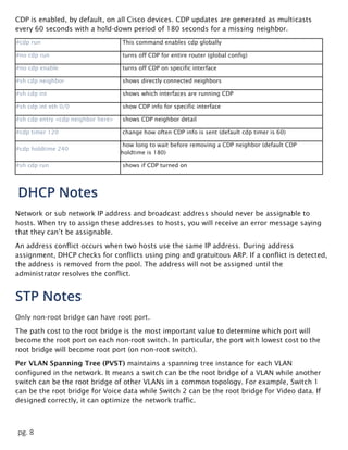 pg. 8
CDP is enabled, by default, on all Cisco devices. CDP updates are generated as multicasts
every 60 seconds with a hold-down period of 180 seconds for a missing neighbor.
#cdp run This command enables cdp globally
#no cdp run turns off CDP for entire router (global config)
#no cdp enable turns off CDP on specific interface
#sh cdp neighbor shows directly connected neighbors
#sh cdp int shows which interfaces are running CDP
#sh cdp int eth 0/0 show CDP info for specific interface
#sh cdp entry <cdp neighbor here> shows CDP neighbor detail
#cdp timer 120 change how often CDP info is sent (default cdp timer is 60)
#cdp holdtime 240
how long to wait before removing a CDP neighbor (default CDP
holdtime is 180)
#sh cdp run shows if CDP turned on
DHCP Notes
Network or sub network IP address and broadcast address should never be assignable to
hosts. When try to assign these addresses to hosts, you will receive an error message saying
that they can’t be assignable.
An address conflict occurs when two hosts use the same IP address. During address
assignment, DHCP checks for conflicts using ping and gratuitous ARP. If a conflict is detected,
the address is removed from the pool. The address will not be assigned until the
administrator resolves the conflict.
STP Notes
Only non-root bridge can have root port.
The path cost to the root bridge is the most important value to determine which port will
become the root port on each non-root switch. In particular, the port with lowest cost to the
root bridge will become root port (on non-root switch).
Per VLAN Spanning Tree (PVST) maintains a spanning tree instance for each VLAN
configured in the network. It means a switch can be the root bridge of a VLAN while another
switch can be the root bridge of other VLANs in a common topology. For example, Switch 1
can be the root bridge for Voice data while Switch 2 can be the root bridge for Video data. If
designed correctly, it can optimize the network traffic.
 