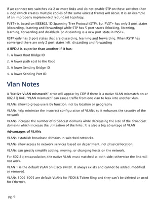 pg. 9
If we connect two switches via 2 or more links and do not enable STP on these switches then
a loop (which creates multiple copies of the same unicast frame) will occur. It is an example
of an improperly implemented redundant topology.
PVST+ is based on IEEE802.1D Spanning Tree Protocol (STP). But PVST+ has only 3 port states
(discarding, learning and forwarding) while STP has 5 port states (blocking, listening,
learning, forwarding and disabled). So discarding is a new port state in PVST+.
RSTP only has 3 port states that are discarding, learning and forwarding. When RSTP has
converged there are only 2 port states left: discarding and forwarding
A BPDU is superior than another if it has:
1. A lower Root Bridge ID
2. A lower path cost to the Root
3. A lower Sending Bridge ID
4. A lower Sending Port ID
Vlan Notes
A “Native VLAN mismatch” error will appear by CDP if there is a native VLAN mismatch on an
802.1Q link. “VLAN mismatch” can cause traffic from one vlan to leak into another vlan.
VLANs allow to group users by function, not by location or geography
VLANs help minimize the incorrect configuration of VLANs so it enhances the security of the
network
VLANs increase the number of broadcast domains while decreasing the size of the broadcast
domains which increase the utilization of the links. It is also a big advantage of VLAN
Advantages of VLANs
VLANs establish broadcast domains in switched networks.
VLANs allow access to network services based on department, not physical location.
VLANs can greatly simplify adding, moving, or changing hosts on the network.
For 802.1q encapsulation, the native VLAN must matched at both side; otherwise the link will
not work.
VLAN 1 is the default VLAN on Cisco switch. It always exists and cannot be added, modified
or removed.
VLANs 1002-1005 are default VLANs for FDDI & Token Ring and they can’t be deleted or used
for Ethernet.
 