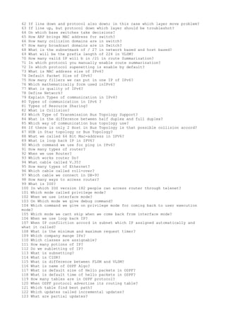 62 If line down and protocol also down; in this case which layer move problem?
63 If line up, but protocol down which layer should be troubleshot?
64 On which base switches take decisions?
65 How ARP brings MAC address for switch?
66 How many collision domains are in switch?
67 How many broadcast domains are in Switch?
68 What is the subnetmask of / 27 in network based and host based?
69 What will be the prefix length of 224 in VLSM?
70 How many valid IP will b in /21 in route Summarization?
71 In which protocol you manually enable route summarization?
72 In which protocol supenetting is enable by default?
73 What is MAC address size of IPv6?
74 Default Packet Size of IPv6?
75 How many fillers we can put in one IP of IPv6?
76 Which mathematically form used inIPv6?
77 What is quality of IPv6?
78 Define Network?
79 Explain Types of communication in IPv4?
80 Types of communication in IPv6 ?
81 Types of Resource Sharing?
82 What is Collision?
83 Which Type of Transmission Bus Topology Support?
84 What is the difference between half duplex and full duplex?
85 Which way of communication bus topology use?
86 If there is only 2 Host in Bus Topology is that possible collision accord?
87 HUB in Star topology or Bus Topology?
88 What we called 64 Bit Mac-address in IPV6?
89 What is loop back IP in IPV6?
90 Which command we use for ping in IPv6?
91 How many types of router?
92 When we use Router?
93 Which works router Do?
94 What cable called V.35?
95 How many types of Ethernet?
96 Which cable called roll-over?
97 Which cable we connect in DB-9?
98 How many ways to access router?
99 What is IOS?
100 In which IOS version 182 people can access router through telenet?
101 Which mode called privilege mode?
102 When we use interface mode?
103 On Which mode we give debug command?
104 Which command we give on privilege mode for coming back to user execution
mode?
105 Which mode we cant skip when we come back from interface mode?
106 When we use loop back IP?
107 When IP confliction accord in subnet which IP assigned automatically and
what it called?
108 What is the minimum and maximum request timer?
109 Which company mange IPs?
110 Which classes are assignable?
111 How many potions of IP?
112 Do we subletting of IP?
113 What is subnetting?
114 What is CIDR?
115 What is difference between FLSM and VLSM?
116 What is name of OSPF Algo?
117 What is default size of Hello packets in OSPF?
118 What is default time of hello packets in OSPF?
119 How many tables are in OSPF protocol?
120 When OSPF protocol advertise its routing table?
121 Which table find best path?
122 Which updates called incremental updates?
123 What are partial updates?
 