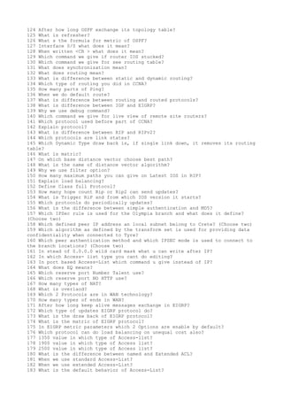 124 After how long OSPF exchange its topology table?
125 What is refresher?
126 What s the formula for metric of OSPF?
127 Interface 0/0 what does it mean?
128 When written <CR > what does it mean?
129 Which command we give if router IOS stucked?
130 Which command we give for see routing table?
131 What does synchronization mean?
132 What does routing mean?
133 What is difference between static and dynamic routing?
134 Which type of routing you did in CCNA?
135 How many parts of Ping?
136 When we do default route?
137 What is difference between routing and routed protocols?
138 What is difference between IGP and EIGRP?
139 Why we use debug command?
140 Which command we give for live view of remote site routers?
141 Which protocol used before part of CCNA?
142 Explain protocol?
143 What is difference between RIP and RIPv2?
144 Which protocols are link states?
145 Which Dynamic Type draw back is, if single link down, it removes its routing
table?
146 What is matric?
147 On which base distance vector choose best path?
148 What is the name of distance vector algorithm?
149 Why we use filter option?
150 How many maximum paths you can give on Latest IOS in RIP?
151 Explain load balancing?
152 Define Class full Protocol?
153 How many hope count Rip or Rip2 can send updates?
154 What is Trigger RiP and from which IOS version it starts?
155 Which protocols do periodically updates?
156 What is the difference between simple authentication and MD5?
157 Which IPSec rule is used for the Olympia branch and what does it define?
(Choose two)
158 Which defined peer IP address an local subnet belong to Crete? (Choose two)
159 Which algorithm as defined by the transform set is used for providing data
confidentiality when connected to Tyre?
160 Which peer authentication method and which IPSEC mode is used to connect to
the branch locations? (Choose two)
161 In stead of 0.0.0.0 wild card mask what u can write after IP?
162 In which Access- list type you cant do editing?
163 In port based Access-List which command u give instead of IP?
164 What does EQ means?
165 Which reserve port Number Talent use?
166 Which reserve port NO HTTP use?
167 How many types of NAT?
168 What is overlaod?
169 Which 2 Protocols are in WAN technology?
170 How many types of ends in WAN?
171 After how long keep alive messages exchange in EIGRP?
172 Which type of updates EIGRP protocol do?
173 What is the draw back of EIGRP protocol?
174 What is the matric of EIGRP protocol?
175 In EIGRP metric parameters which 2 Options are enable by default?
176 Which protocol can do load balancing on unequal cost also?
177 1350 value in which type of Access-list?
178 1900 value in which type of Access list?
179 2500 value in which type of Access list?
180 What is the difference between named and Extended ACL?
181 When we use standard Access-List?
182 When we use extended Access-List?
183 What is the default behavior of Access-List?
 