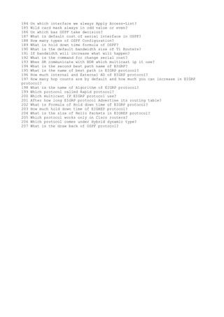 184 On which interface we always Apply Access-List?
185 Wild card mask always in odd value or even?
186 On which bas OSPF take decision?
187 What is default cost of serial interface in OSPF?
188 How many types of OSPF Configuration?
189 What is hold down time formula of OSPF?
190 What is the default bandwidth size of T1 Routers?
191 If bandwidth will increase what will happen?
192 What is the command for change serial cost?
193 When DR communicate with BDR which multicast ip it use?
194 What is the second best path name of EIGRP?
195 What is the name of best path in EIGRP protocol?
196 How much internal and External AD of EIGRP protocol?
197 How many hop counts are by default and how much you can increase in EIGRP
protocol?
198 What is the name of Algorithm of EIGRP protocol?
199 Which protocol called Rapid protocol?
200 Which multicast IP EIGRP protocol use?
201 After how long EIGRP protocol Advertise its routing table?
202 What is Formula of Hold down time of EIGRP protocol?
203 How much hold down time of EIGREP protocol?
204 What is the size of Hello Packets in EIGREP protocol?
205 Which protocol works only on Cisco routers?
206 Which protocol comes under Hybrid dynamic type?
207 What is the draw back of OSPF protocol?
 