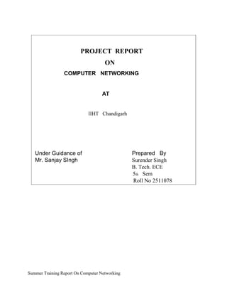 PROJECT REPORT
ON
COMPUTER NETWORKING
AT
Guida IIHT Chandigarh
Under Guidance of
Mr. Sanjay SIngh
Prepared By
Surender Singh
B. Tech. ECE
5th Sem
Roll No 2511078
Summer Training Report On Computer Networking
 