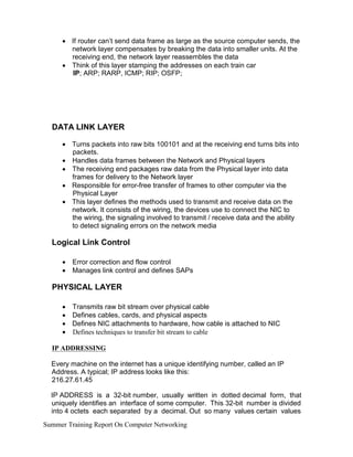 •
•
If router can’t send data frame as large as the source computer sends, the
network layer compensates by breaking the data into smaller units. At the
receiving end, the network layer reassembles the data
Think of this layer stamping the addresses on each train car
IP; ARP; RARP, ICMP; RIP; OSFP;
DATA LINK LAYER
•
•
•
•
•
Turns packets into raw bits 100101 and at the receiving end turns bits into
packets.
Handles data frames between the Network and Physical layers
The receiving end packages raw data from the Physical layer into data
frames for delivery to the Network layer
Responsible for error-free transfer of frames to other computer via the
Physical Layer
This layer defines the methods used to transmit and receive data on the
network. It consists of the wiring, the devices use to connect the NIC to
the wiring, the signaling involved to transmit / receive data and the ability
to detect signaling errors on the network media
Logical Link Control
•
•
Error correction and flow control
Manages link control and defines SAPs
PHYSICAL LAYER
•
•
•
•
Transmits raw bit stream over physical cable
Defines cables, cards, and physical aspects
Defines NIC attachments to hardware, how cable is attached to NIC
Defines techniques to transfer bit stream to cable
IP ADDRESSING
Every machine on the internet has a unique identifying number, called an IP
Address. A typical; IP address looks like this:
216.27.61.45
IP ADDRESS is a 32-bit number, usually written in dotted decimal form, that
uniquely identifies an interface of some computer. This 32-bit number is divided
into 4 octets each separated by a decimal. Out so many values certain values
Summer Training Report On Computer Networking
 